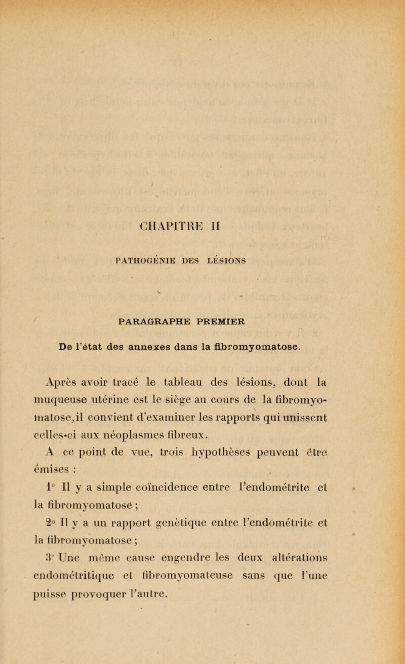 CHAPITRE II PATHOGÉNIE DES LESIONS PARAGRAPHE PREMIER De l’état des annexes dans la fibromyomatose. Après avoir tracé le tableau des lésions, dont la muqueuse utérine est le siège au cours de la fîbromyo- \ matose.il convient d'examiner les rapports qui unissent celles-ci aux néoplasmes libreux. A ce point de vue, trois hypothèses peuvent être émises : 1° Il y a simple coïncidence entre Pendométrite et la fibromyomatose ; 2° Il y a un rapport génétique entre Pendométrite et la fibromyomatose ; 3° Une meme cause engendre les deux altérations endométritique et tibromyomateuse sans que l’une puisse provoquer l’autre.