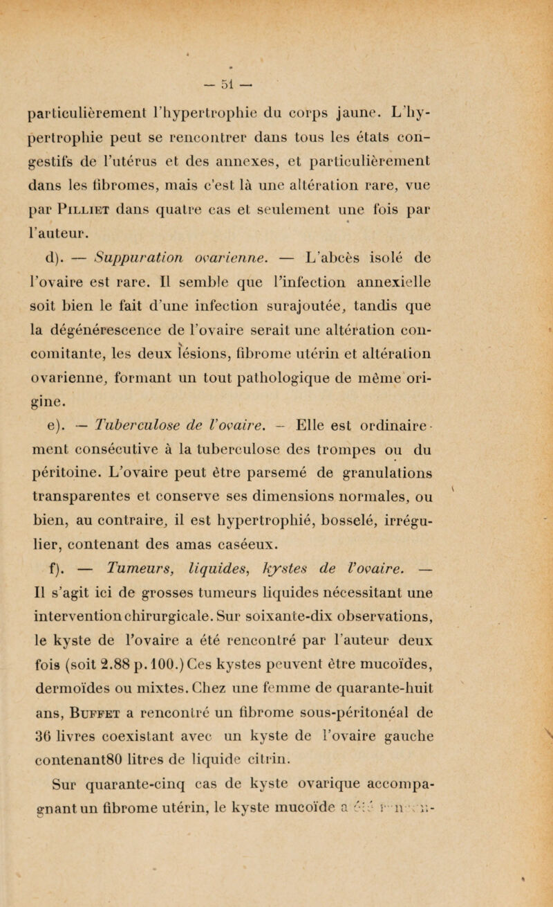 é - 51 — particulièrement l’hypertrophie du corps jaune. L'hy¬ pertrophie peut se rencontrer dans tous les états con¬ gestifs de l’utérus et des annexes, et particulièrement dans les fibromes, mais c’est là une altération rare, vue par Pilliet dans quatre cas et seulement une fois par » « l’auteur. d) . — Suppuration ovarienne. — L'abcès isolé de l’ovaire est rare. Il semble que l’infection annexielle soit bien le fait d’une infection surajoutée, tandis que la dégénérescence de l'ovaire serait une altération con- V comitante, les deux lésions, fibrome utérin et altération ovarienne, formant un tout pathologique de même ori¬ gine. e) . — Tuberculose cle Vovaire. - Elle est ordinaire¬ ment consécutive à la tuberculose des trompes ou du péritoine. L’ovaire peut être parsemé de granulations transparentes et conserve ses dimensions normales, ou bien, au contraire, il est hypertrophié, bosselé, irrégu¬ lier, contenant des amas caséeux. f) . — Tumeurs, liquides, kystes de Vovaire. — Il s’agit ici de grosses tumeurs liquides nécessitant une intervention chirurgicale. Sur soixante-dix observations, le kyste de l’ovaire a été rencontré par l'auteur deux fois (soit 2.88 p. 100.) Ces kystes peuvent être mucoïdes, dermoïdes ou mixtes. Chez une femme de quarante-huit ans, Buffet a rencontré un fibrome sous-péritonéal de 36 livres coexistant avec un kyste de l’ovaire gauche contenant80 litres de liquide citrin. Sur quarante-cinq cas de kyste ovarique accompa¬ gnant un fibrome utérin, le kyste mucoïde a éîé r n ; u- %