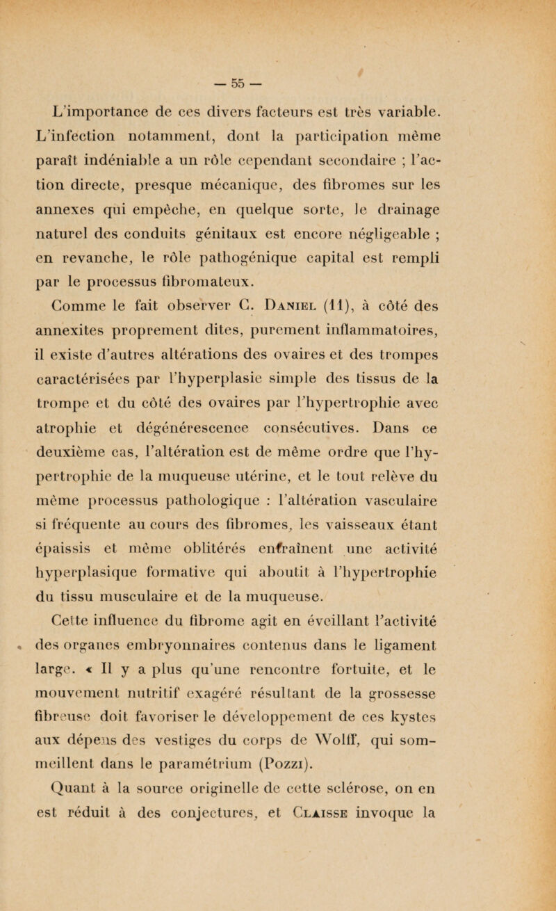L’importance de ces divers facteurs est très variable. L’infection notamment, dont la participation même paraît indéniable a un rôle cependant secondaire ; l’ac¬ tion directe, presque mécanique, des fibromes sur les annexes qui empêche, en quelque sorte, le drainage naturel des conduits génitaux est encore négligeable ; en revanche, le rôle pathogénique capital est rempli par le processus fibromateux. Gomme le fait observer G. Daniel (11), à côté des annexites proprement dites, purement inflammatoires, il existe d’autres altérations des ovaires et des trompes caractérisées par l’hyperplasie simple des tissus de la trompe et du côté des ovaires par l’hypertrophie avec atrophie et dégénérescence consécutives. Dans ce deuxième cas, l’altération est de même ordre que l’hy¬ pertrophie de la muqueuse utérine, et le tout relève du même processus pathologique : l’altération vasculaire si fréquente au cours des fibromes, les vaisseaux étant épaissis et même oblitérés enfraînent une activité hyperplasique formative qui aboutit à l’hypertrophie du tissu musculaire et de la muqueuse. Cette influence du fibrome agit en éveillant l'activité • des organes embryonnaires contenus dans le ligament large. « Il y a plus qu’une rencontre fortuite, et le mouvement nutritif exagéré résultant de la grossesse fibreuse doit favoriser le développement de ces kystes aux dépens des vestiges du corps de Wolff, qui som¬ meillent dans le paramétrium (Pozzi). Quant à la source originelle de cette sclérose, on en est réduit à des conjectures, et Clàisse invoque la