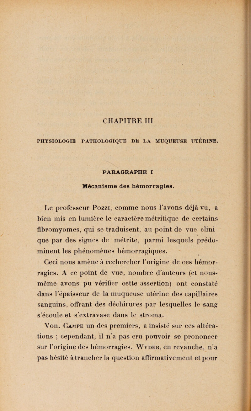 CHAPITRE III PHYSIOLOGIE PATHOLOGIQUE DE LA MUQUEUSE UTERINE. PARAGRAPHE I Mécanisme des hémorragies. Le professeur Pozzi, comme nous Pavons déjà vu, a bien mis en lumière le caractère métritique de certains fibromyomes, qui se traduisent, au point de vue clini¬ que par des signes de métrite, parmi lesquels prédo¬ minent les phénomènes hémorragiques. Ceci nous amène à rechercher l’origine de ces hémor¬ ragies. A ce point de vue, nombre d’auteurs (et nous- même avons pu vérifier cette assertion) ont constaté dans l’épaisseur de la muqueuse utérine des capillaires sanguins, offrant des déchirures par lesquelles le sang s’écoule et s’extravase dans le stroma. Von. Campe un des premiers, a insisté sur ces altéra¬ tions ; cependant, il n’a pas cru pouvoir se prononcer sur l’origine des hémorragies. Wyder, en revanche, n’a pas hésité à trancher la question affirmativement et pour