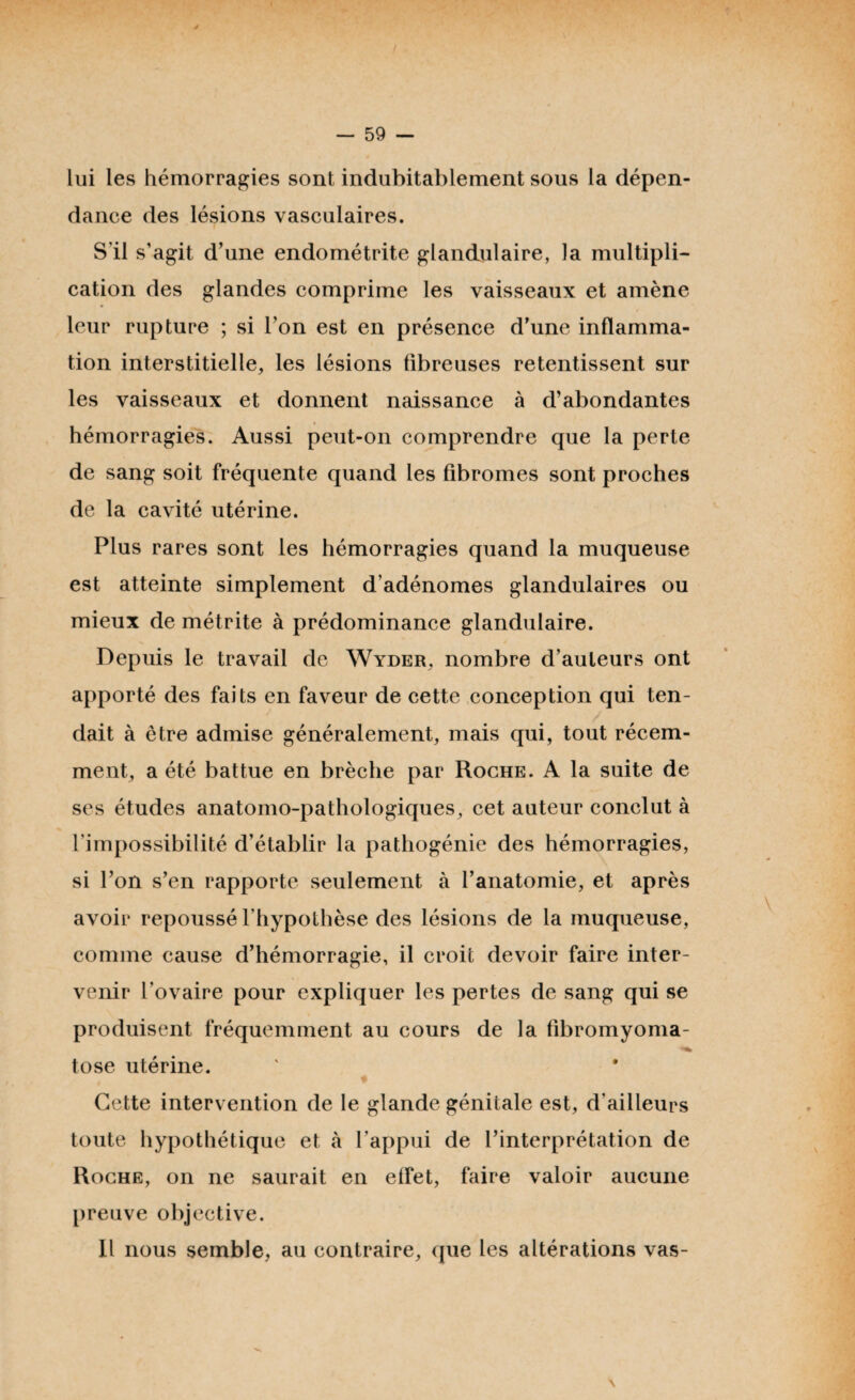 lui les hémorragies sont, indubitablement sous la dépen¬ dance des lésions vasculaires. S’il s’agit d’une endométrite glandulaire, la multipli¬ cation des glandes comprime les vaisseaux et amène leur rupture ; si l’on est en présence d’une inflamma¬ tion interstitielle, les lésions fibreuses retentissent sur les vaisseaux et donnent naissance à d’abondantes hémorragies. Aussi peut-on comprendre que la perte de sang soit fréquente quand les fibromes sont proches de la cavité utérine. Plus rares sont les hémorragies quand la muqueuse est atteinte simplement d’adénomes glandulaires ou mieux de métrite à prédominance glandulaire. Depuis le travail de Wyder, nombre d’auteurs ont apporté des faits en faveur de cette conception qui ten¬ dait à être admise généralement, mais qui, tout récem¬ ment, a été battue en brèche par Roche. A la suite de ses études anatomo-pathologiques, cet auteur conclut à l’impossibilité d’établir la pathogénie des hémorragies, si l’on s’en rapporte seulement à l’anatomie, et après avoir repoussé l’hypothèse des lésions de la muqueuse, comme cause d’hémorragie, il croit devoir faire inter¬ venir l'ovaire pour expliquer les pertes de sang qui se produisent fréquemment au cours de la fibromyoma- tose utérine. Cette intervention de le glande génitale est, d’ailleurs toute hypothétique et à l’appui de l’interprétation de Roche, on ne saurait en effet, faire valoir aucune preuve objective. Il nous semble, au contraire, que les altérations vas-