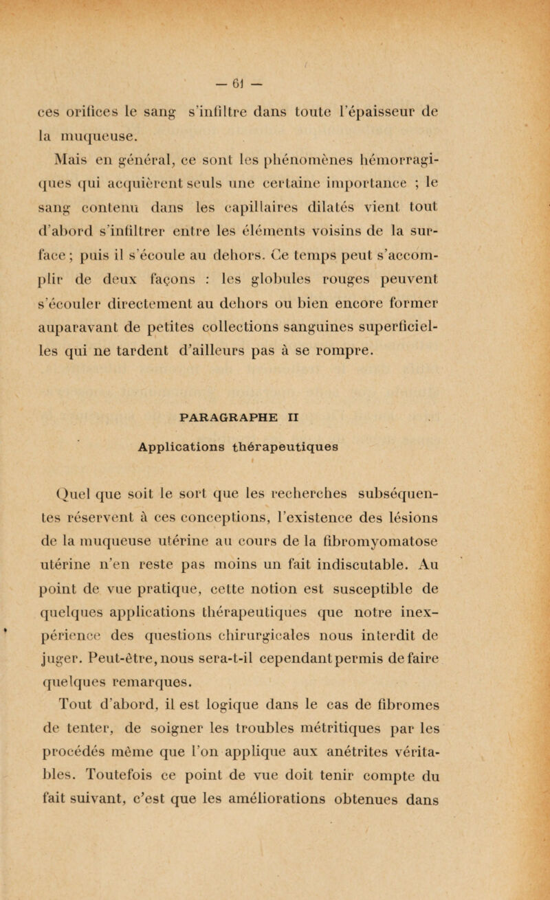 ces orifices le sang s'infiltre dans toute l’épaisseur de la muqueuse. Mais en général, ce sont les phénomènes hémorragi¬ ques qui acquièrent seuls une certaine importance ; le sang contenu dans les capillaires dilatés vient tout d'abord s'infiltrer entre les éléments voisins de la sur¬ face ; puis il s'écoule au dehors. Ce temps peut s’accom¬ plir de deux façons : les globules rouges peuvent s’écouler directement au dehors ou bien encore former auparavant de petites collections sanguines superficiel¬ les qui ne tardent d’ailleurs pas à se rompre. PARAGRAPHE II Applications thérapeutiques • > Quel que soit le sort que les recherches subséquen¬ tes réservent à ces conceptions, l’existence des lésions de la muqueuse utérine au cours de la fibromyomatose utérine n’en reste pas moins un fait indiscutable. Au point de vue pratique, cette notion est susceptible de quelques applications thérapeutiques que notre inex¬ périence des questions chirurgicales nous interdit de juger. Peut-être, nous sera-t-il cependant permis défaire quelques remarques. Tout d’abord, il est logique dans le cas de fibromes de tenter, de soigner les troubles métritiques par les procédés même que l’on applique aux anétrites vérita¬ bles. Toutefois ce point de vue doit tenir compte du fait suivant, c’est que les améliorations obtenues dans