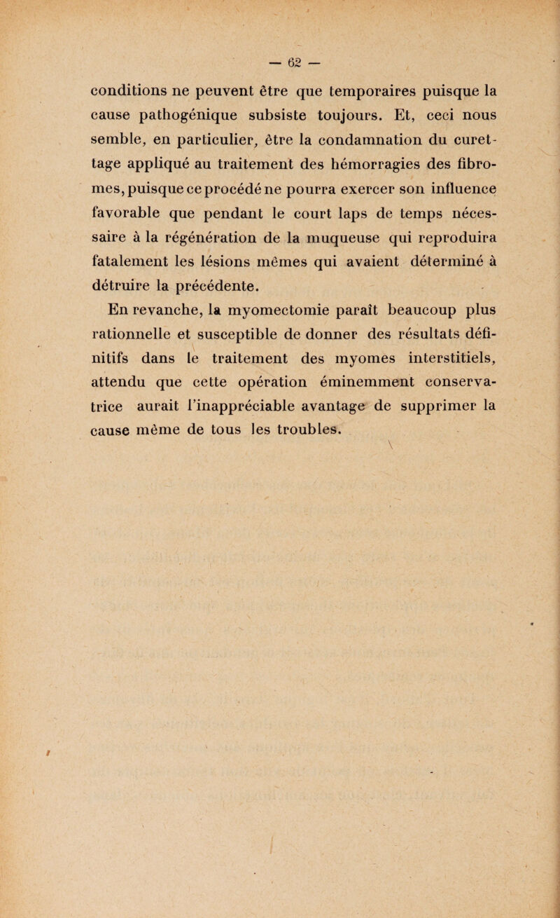 — 62 — conditions ne peuvent être que temporaires puisque la cause pathogénique subsiste toujours. Et, ceci nous semble, en particulier, être la condamnation du curet¬ tage appliqué au traitement des hémorragies des fibro¬ mes, puisque ce procédé ne pourra exercer son influence favorable que pendant le court laps de temps néces¬ saire à la régénération de la muqueuse qui reproduira fatalement les lésions mêmes qui avaient déterminé à détruire la précédente. En revanche, la myomectomie paraît beaucoup plus rationnelle et susceptible de donner des résultats défi¬ nitifs dans le traitement des myomes interstitiels, attendu que cette opération éminemment conserva¬ trice aurait l’inappréciable avantage de supprimer la cause même de tous les troubles. \