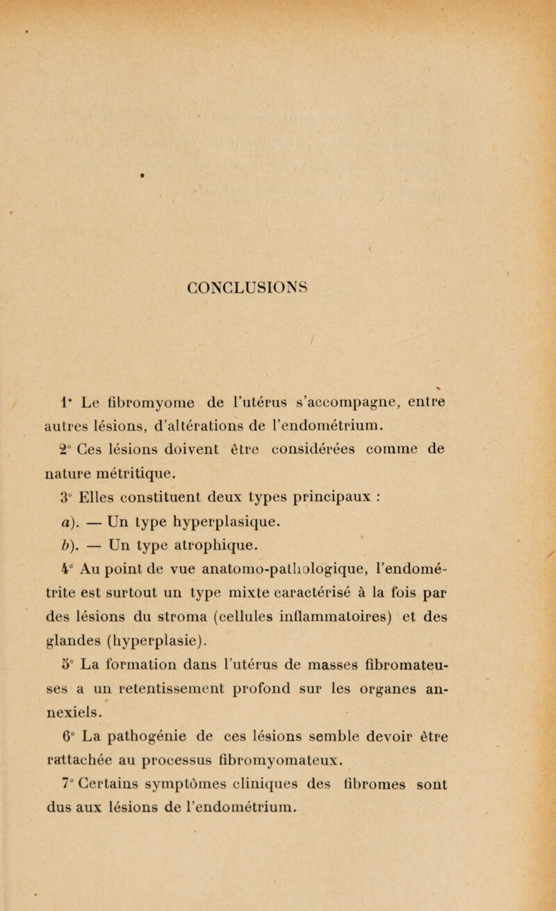 CONCLUSIONS / 1* Le fibromyome de l’utérus s’accompagne, entre autres lésions, d’altérations de l’endométrium. 2° Ces lésions doivent être considérées comme de nature métritique. 3° Elles constituent deux types principaux : a) . — Un type hyperplasique. b) . — Un type atrophique. 4d Au point de vue anatomo-pathologique, l’endomé¬ trite est surtout un type mixte caractérisé à la fois par des lésions du stroma (cellules inflammatoires) et des glandes (hyperplasie). 5° La formation dans l'utérus de masses fibromateu¬ ses a un retentissement profond sur les organes an- nexiels. 6° La pathogénie de ces lésions semble devoir être rattachée au processus fibromyomateux. 7° Certains symptômes cliniques des fibromes sont dus aux lésions de l’endométrium.