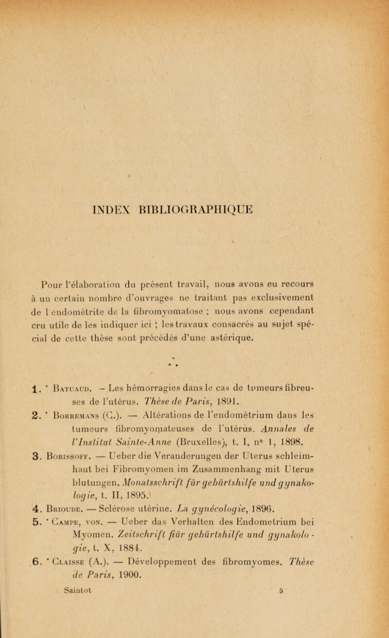 INDEX BIBLIOGRAPHIQUE Pour l’élaboration du présent travail, nous avons eu recours à un certain nombre d’ouvrages ne traitant pas exclusivement de 1 endométrite de la fibromyomatose ; nous avons cependant cru utile de les indiquer ici ; les travaux consacrés au sujet spé¬ cial de cette thèse sont précédés d’une astérique. * * # 1. * Batuaud. - Les hémorragies dans le cas de tumeurs fibreu¬ ses de l’utérus. Thèse de Paris, 1891. 2. * Borremans (G.)* — Altérations de l'endométrium dans les tumeurs fibromyomateuses de l’utérus. Annales de l'Institut Sainte-Anne (Bruxelles), t. I, n° 1, 1898. 3. Borissoff. — Ueber die Veranderungen der Utérus schleim- haut bei Fibromyomen im Zusammenhang mit Utérus blutungen. Monatsschrift fur qebürtshilfe und qunako- logie, t. II, 1895.' 4. Brioude. —Sclérose utérine. La gynécologie, 1896. 5. * Campe, von. — Ueber das Verhalten des Endometrium bei Myomen. Zeitschrift fiür gebürtshilfe und gynakolo - gie, t. X, 1881. 6. * Claisse (A.). — Développement des fibromyomes. Thèse de Paris, 1900. Saintot 5