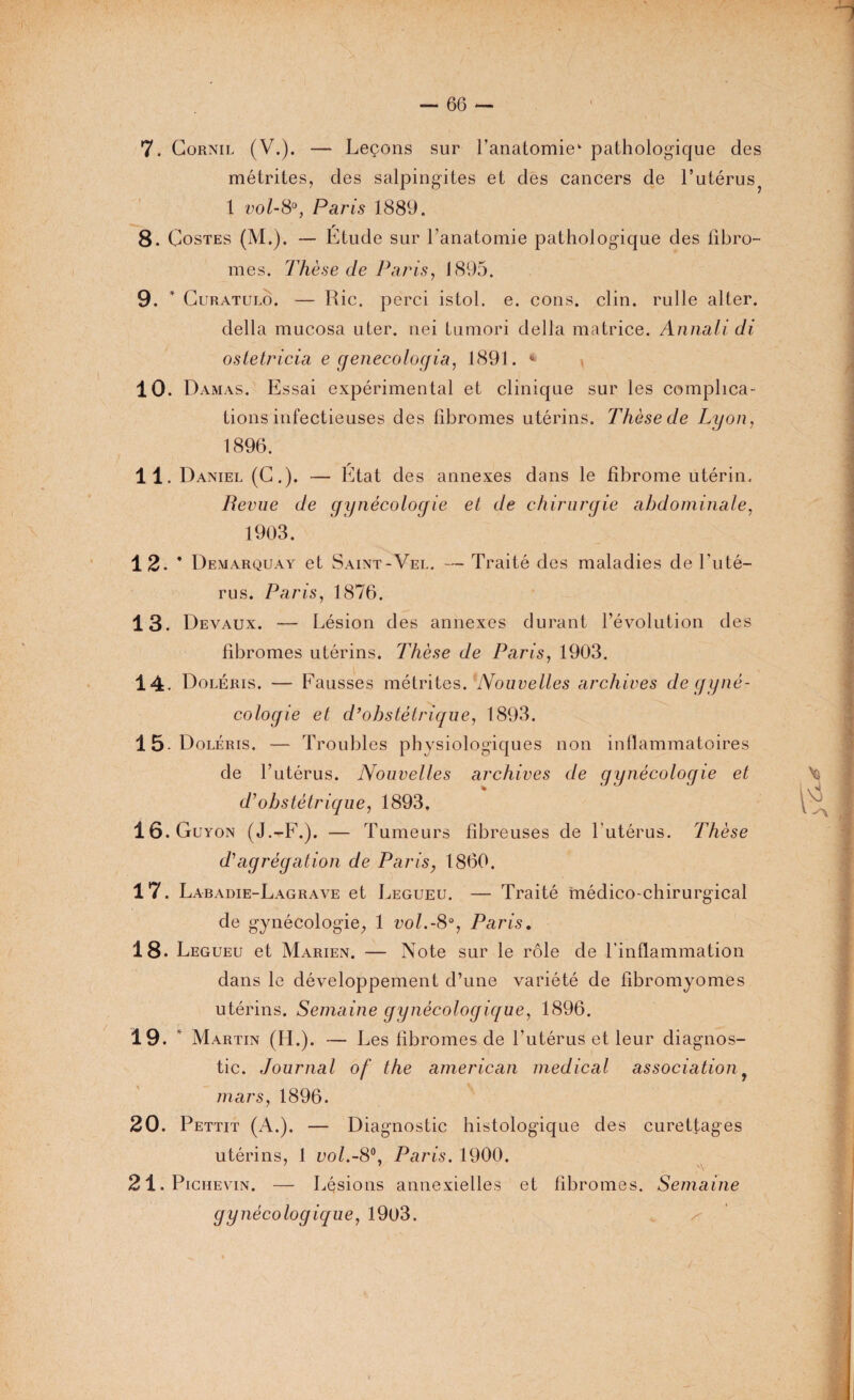 7. Cornil (V.). — Leçons sur l'anatomie* pathologique des métrites, des salpingites et des cancers de l’utérus^ 1 vol-8°, Paris 1889. 8. Costes (M.). — Etude sur l’anatomie pathologique des fibro¬ mes. Thèse de Paris, 1895. 9. * Guratulo. — Rie. perci istol. e. cons. clin, rulle alter. délia mucosa uter. nei tumori délia matrice. Annali di ostetricia e genecologia, 1891. “ 10. Damas. Essai expérimental et clinique sur les complica¬ tions infectieuses des fibromes utérins. Thèse de Lyon, 1896. 11. Daniel (G.). — Etat des annexes dans le fibrome utérin. Revue de gynécologie et de chirurgie abdominale, 1903. 12- # Demarquay et Saint-Vel. — Traité des maladies de l'uté¬ rus. Paris, 1876. 13. Devaux. — Lésion des annexes durant l’évolution des fibromes utérins. Thèse de Paris, 1903. 14. Doléris. — Fausses métrites. Nouvelles archives de gyné¬ cologie et d’obstétrique, 1893. 15-Doléris. — Troubles phvsiologiques non inflammatoires de l’utérus. Nouvelles archives de gynécologie et d'obstétrique, 1893. 16. Guyon (J.-F.). — Tumeurs fibreuses de l'utérus. Thèse dé agrégation de Paris, 1860. 17. Labadie-Lagrave et Legueu. — Traité médico-chirurgical de gynécologie, 1 vol.-8°, Paris. 18* Legueu et Marien. — Note sur le rôle de l'inflammation dans le développement d’une variété de fibromyomes utérins. Semaine gynécologique, 1896. 19. * Martin (H.). — Les fibromes de l'utérus et leur diagnos¬ tic. Journal of the american medical association ? mars, 1896. 20. Pettit (A.). — Diagnostic histologique des curettages utérins, 1 vol.-8°, Paris. 1900. 7 A 21. Pichevin. — Lésions annexielles et fibromes. Semaine gynécologique, 19o3.