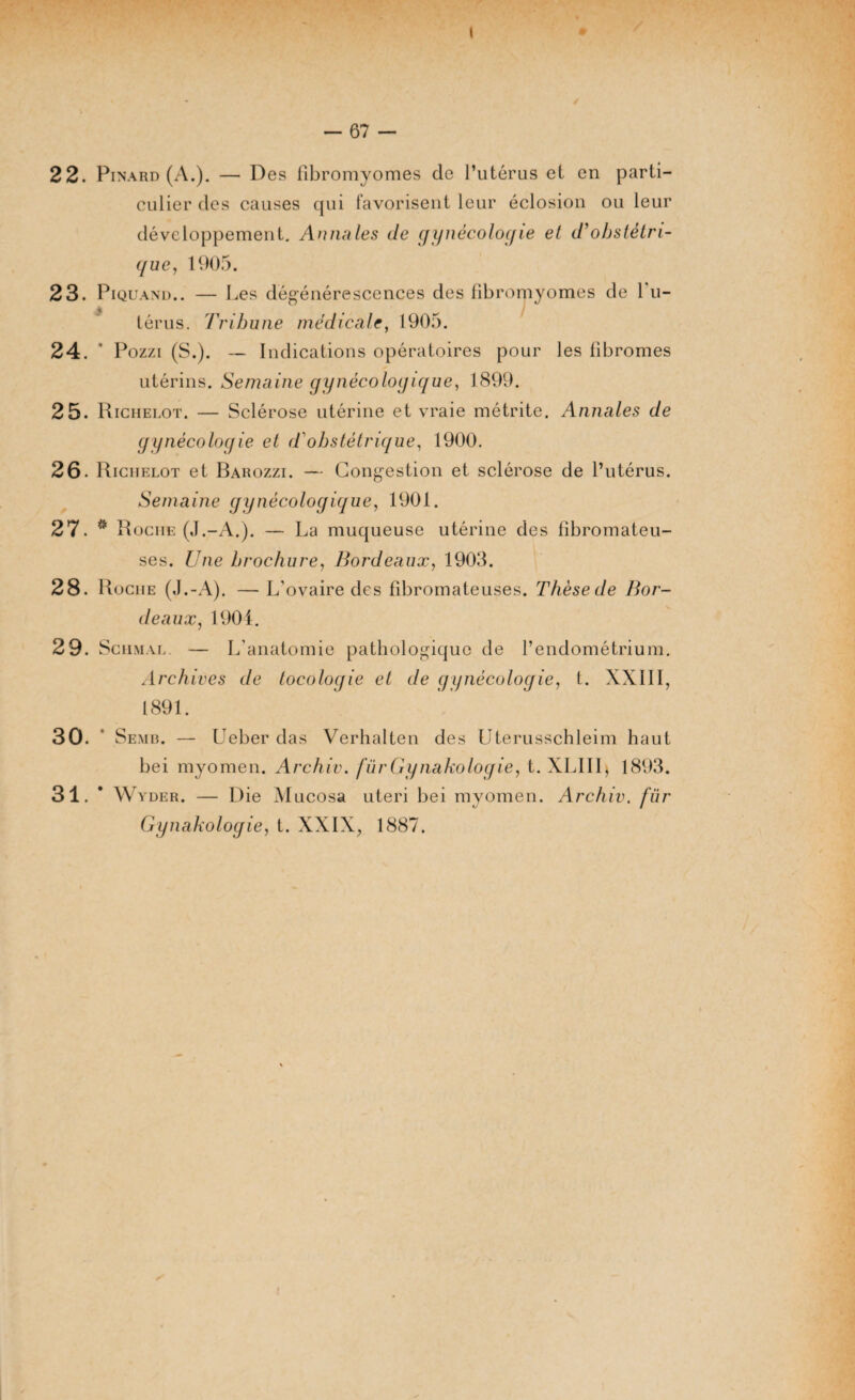 — 67 — 22. Pinard (A.). — Des fibromyomes de l’utérus et. en parti¬ culier des causes qui favorisent leur éclosion ou leur développement. Annales de gynécologie et d’obstétri¬ que, 1905. 23. Piquand.. — Les dégénérescences des fibromyomes de 1 u- térus. Tribune médicale, 1905. 24. ' Pozzi (S.). — Indications opératoires pour les fibromes utérins. Semaine gynécologique, 1899. 25. Richelot. — Sclérose utérine et vraie métrite. Annales de gynécologie et d'obstétrique, 1900. 26. Richelot et Barozzi. — Congestion et sclérose de l’utérus. Semaine gynécologique, 1901. 27. * Rociie (J.-A.). — La muqueuse utérine des fibromateu¬ ses. Une brochure, Bordeaux, 1903. 28. Roche (J.-A). — L’ovaire des fibromateuses. Thèsede Bor¬ deaux, 1901. 29. Schmal. — L’anatomie pathologique de l’endométrium. Archives de tocologie et de gynécologie, t. XXIII, 1891. 30. * Semb. — Ueber das Verhalten des Uterusschleim haut bei myomen. Archiv. fürGynakologie, t. XLIIIj 1893. 31. • W y de r . — Die Mucosa uteri bei myomen. Archiv. fur Gy nakologie, t. XXIX, 1887.