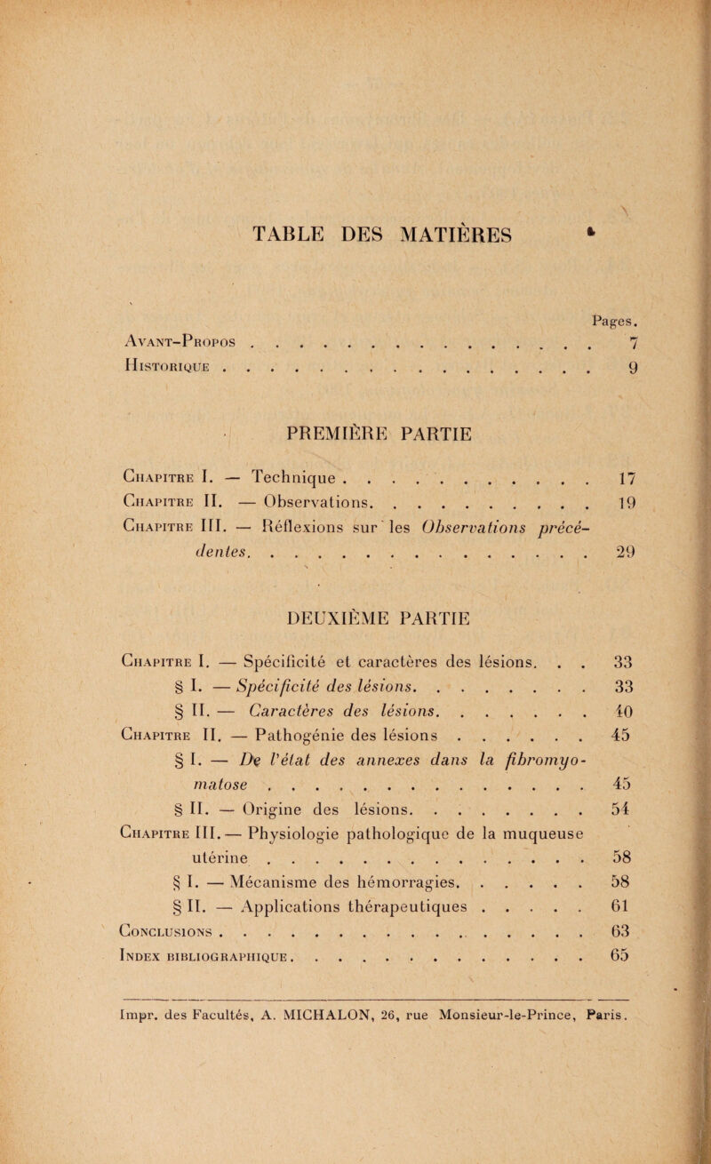 TABLE DES MATIÈRES \ t Pages. Avant-Propos. 7 Historique. 9 PREMIÈRE PARTIE Chapitre I. — Technique.17 Chapitre II. — Observations.19 Chapitre III. — Réflexions sur les Observations précé¬ dentes.29 N DEUXIÈME PARTIE Chapitre I. — Spécificité et caractères des lésions, . . 33 § I. — Spécificité des lésions.33 § II. — Caractères des lésions.40 Chapitre II. — Pathogénie des lésions.45 § I. — De Vèlat des annexes dans la fibromyo¬ matose .45 \ - § II. — Origine des lésions.54 Chapitre III.— Physiologie pathologique de la muqueuse utérine.58 § I. — Mécanisme des hémorragies.58 § II. — Applications thérapeutiques.61 Conclusions. 63 Index bibliographique. 65 Impr. des Facultés, A. MIGHALON, 26, rue Monsieur-le-Prince, Paris.