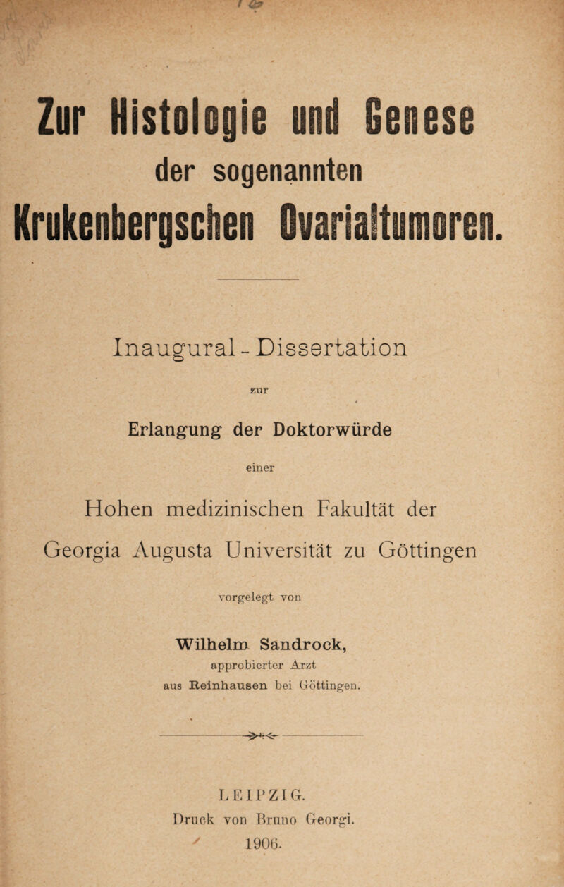 Zur Histologie und Genese der sogenannten Krukenbergsciien Ovarialtumoren Inaugural - Dissertation zur Erlangung der Doktorwürde einer Hohen medizinischen Fakultät der Georgia Augusta Universität zu Göttingen vorgelegt von Wilhelm Sandrock, approbierter Arzt aus Reinhausen bei Göttingen. - LEIPZIG. Druck von Bruno Georgi.