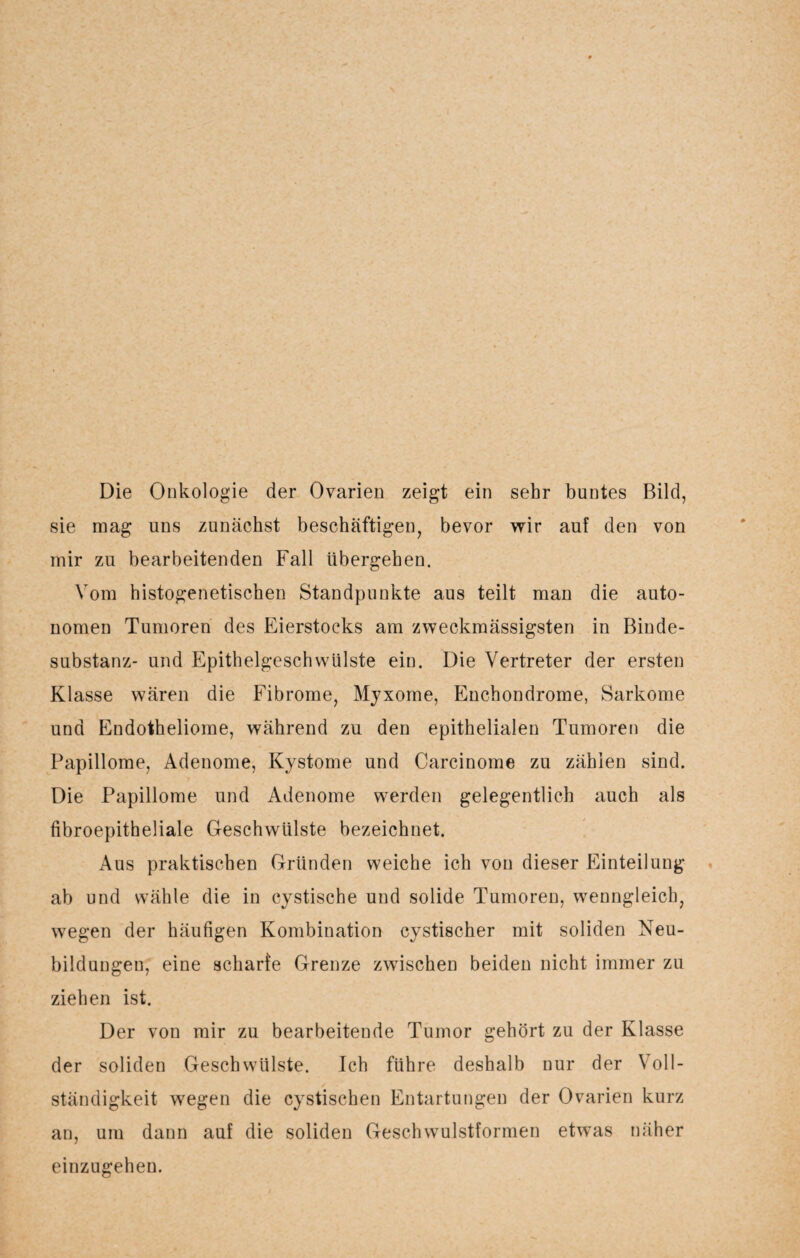 Die Onkologie der Ovarien zeigt ein sehr buntes Bild, sie mag uns zunächst beschäftigen, bevor wir auf den von mir zu bearbeitenden Fall übergehen. Vom histogenetischen Standpunkte aus teilt man die auto¬ nomen Tumoren des Eierstocks am zweckmässigsten in Binde¬ substanz- und Epithelgeschvvülste ein. Die Vertreter der ersten Klasse wären die Fibrome, Myxome, Enchondrome, Sarkome und Endotheliome, während zu den epithelialen Tumoren die Papillome, Adenome, Kystome und Carcinome zu zählen sind. Die Papillome und Adenome werden gelegentlich auch als fibroepitheliale Geschwülste bezeichnet. Aus praktischen Gründen weiche ich von dieser Einteilung ab und wähle die in cystische und solide Tumoren, wenngleich, wegen der häufigen Kombination cystischer mit soliden Neu¬ bildungen, eine scharfe Grenze zwischen beiden nicht immer zu ziehen ist. Der von mir zu bearbeitende Tumor gehört zu der Klasse der soliden Geschwülste. Ich führe deshalb nur der Voll¬ ständigkeit wegen die cystischen Entartungen der Ovarien kurz an, um dann auf die soliden Geschwulstformen etwas näher einzugehen.