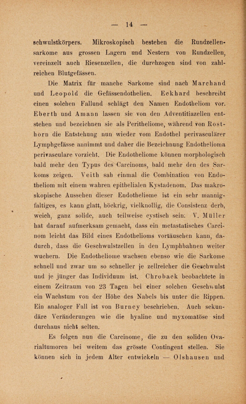 Schwulstkörpers. Mikroskopisch bestehen die Rundzellen¬ sarkome aus grossen Lagern und Nestern von Rundzellen, vereinzelt auch Riesenzellen, die durchzogen sind von zahl¬ reichen Blutgefässen. Die Matrix für manche Sarkome sind nach Marchand und Leopold die Gefässendothelien. Eckhard beschreibt einen solchen Fallund schlägt den Namen Endotheliom vor. Eberth und Amann lassen sie von den Adventitiazellen ent¬ stehen und bezeichnen sie als Peritheliome, während von Rost¬ horn die Entstehung nun wieder vom Endothel perivasculärer Lymphgefässe annimmt und daher die Bezeichnung Endothelioma perivasculare vorzieht. Die Endotheliome können morphologisch bald mehr den Typus des Carcinoms, bald mehr den des Sar¬ koms zeigen. Veith sah einmal die Combination von Endo¬ theliom mit einem wahren epithelialen Kystadenom. Das makro¬ skopische Aussehen dieser Endotheliome ist ein sehr mannig¬ faltiges, es kann glatt, höckrig, vielknollig, die Consistenz derb, weich, ganz solide, auch teilweise cystisch sein. V. Müller hat darauf aufmerksam gemacht, dass ein metastatisches Carci- nom leicht das Bild eines Endothelioms Vortäuschen kann, da¬ durch, dass die Geschwulstzellen in den Lymphbahnen weiter wmchern. Die Endotheliome wachsen ebenso wie die Sarkome schnell und zwar um so schneller je zellreicher die Geschwulst und je jünger das Individuum ist. Chroback beobachtete in einem Zeitraum von 23 Tagen bei einer solchen Geschwulst ein Wachstum von der Höhe des Nabels bis unter die Rippen. Ein analoger Fall ist von Burney beschrieben. Auch sekun¬ däre Veränderungen wie die hyaline und myxomatöse sind durchaus nicht selten. Es folgen nun die Carcinome, die zu den soliden Ova¬ rialtumoren bei weitem das grösste Contingent stellen. Sie können sich in jedem Alter entwickeln — Olshausen und