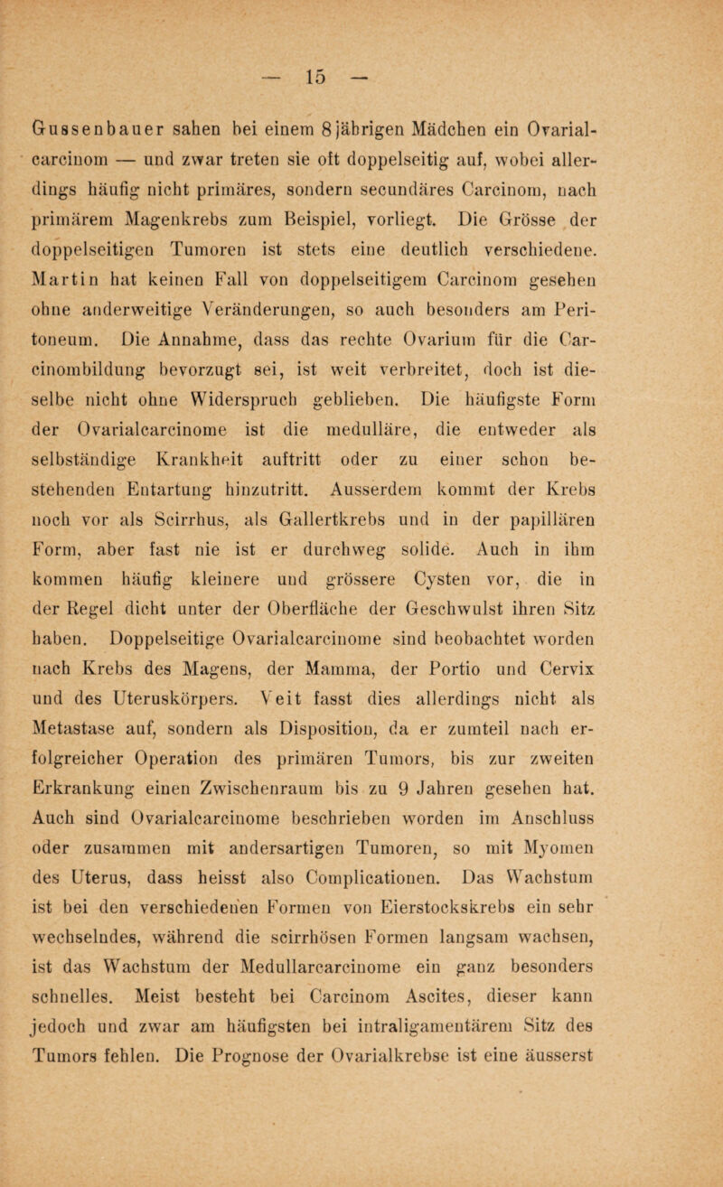 Gussenbauer sahen bei einem 8jährigen Mädchen ein Ovarial- carcinom — und zwar treten sie oft doppelseitig auf, wobei aller¬ dings häufig nicht primäres, sondern secundäres Carcinom, nach primärem Magenkrebs zum Beispiel, vorliegt Die Grösse der doppelseitigen Tumoren ist stets eine deutlich verschiedene. Martin hat keinen Fall von doppelseitigem Carcinom gesehen ohne anderweitige Veränderungen, so auch besonders am Peri¬ toneum. Die Annahme, dass das rechte Ovarium für die Car- cinombildung bevorzugt sei, ist weit verbreitet, doch ist die¬ selbe nicht ohne Widerspruch geblieben. Die häufigste Form der Ovarialcareinome ist die medulläre, die entweder als selbständige Krankheit auftritt oder zu einer schon be¬ stehenden Entartung hinzutritt. Ausserdem kommt der Krebs noch vor als Scirrhus, als Gallertkrebs und in der papillären Form, aber fast nie ist er durchweg solide. Auch in ihm kommen häutig kleinere und grössere Cysten vor, die in der Regel dicht unter der Oberfläche der Geschwulst ihren Sitz haben. Doppelseitige Ovarialcareinome sind beobachtet worden nach Krebs des Magens, der Mamma, der Portio und Cervix und des Uteruskörpers. Veit fasst dies allerdings nicht als Metastase auf, sondern als Disposition, da er zumteil nach er¬ folgreicher Operation des primären Tumors, bis zur zweiten Erkrankung einen Zwischenraum bis zu 9 Jahren gesehen hat. Auch sind Ovarialcareinome beschrieben worden im Anschluss oder zusammen mit andersartigen Tumoren, so mit Myomen des Uterus, dass heisst also Complicationen. Das Wachstum ist bei den verschiedenen Formen von Eierstockskrebs ein sehr wechselndes, während die scirrhösen Formen langsam wachsen, ist das Wachstum der Medullarcarcinome ein ganz besonders schnelles. Meist besteht bei Carcinom Ascites, dieser kann jedoch und zwar am häufigsten bei intraligamentärem Sitz des Tumors fehlen. Die Prognose der Ovarialkrebse ist eine äusserst