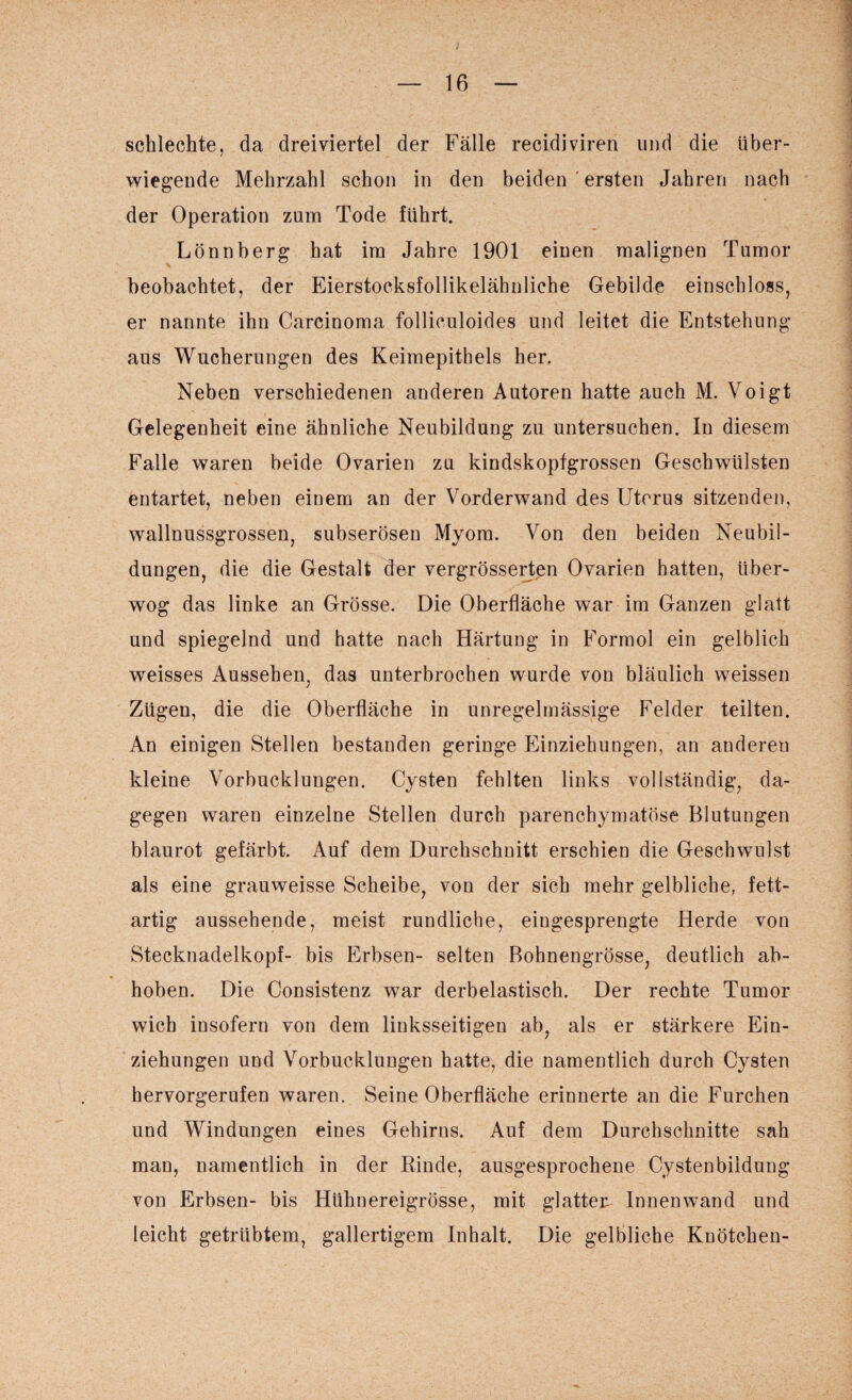schlechte, da dreiviertel der Fälle recidiviren und die über¬ wiegende Mehrzahl schon in den beiden ' ersten Jahren nach der Operation zum Tode führt. Lönnberg hat im Jahre 1901 einen malignen Tumor beobachtet, der Eierstocksfollikelähnliche Gebilde einschloss, er nannte ihn Carcinoma follieuloides und leitet die Entstehung aus Wucherungen des Keimepithels her. Neben verschiedenen anderen Autoren hatte auch M. Voigt Gelegenheit eine ähnliche Neubildung zu untersuchen. In diesem Falle waren beide Ovarien zu kindskopfgrossen Geschwülsten entartet, neben einem an der Vorderwand des Uterus sitzenden, wallnussgrossen, subserösen Myom. Von den beiden Neubil¬ dungen, die die Gestalt der vergrösserten Ovarien hatten, über¬ wog das linke an Grösse. Die Oberfläche war im Ganzen glatt und spiegelnd und hatte nach Härtung in Formol ein gelblich weisses Aussehen, das unterbrochen wurde von bläulich weissen Zügen, die die Oberfläche in unregelmässige Felder teilten. An einigen Stellen bestanden geringe Einziehungen, an anderen kleine Vorbucklungen. Cysten fehlten links vollständig, da¬ gegen waren einzelne Stellen durch parenchymatöse Blutungen blaurot gefärbt. Auf dem Durchschnitt erschien die Geschwulst als eine grauweisse Scheibe, von der sich mehr gelbliche, fett¬ artig aussehende, meist rundliche, eingesprengte Herde von Steckuadelkopf- bis Erbsen- selten Bohnengrösse, deutlich ab¬ hoben. Die Consistenz war derbelastisch. Der rechte Tumor wich insofern von dem linksseitigen ab, als er stärkere Ein¬ ziehungen und Vorbucklungen hatte, die namentlich durch Cysten hervorgerufen waren. Seine Oberfläche erinnerte an die Furchen und Windungen eines Gehirns. Auf dem Durchschnitte sah man, namentlich in der Rinde, ausgesprochene Cystenbiidung von Erbsen- bis Hühnereigrösse, mit glatter Innenwand und leicht getrübtem, gallertigem Inhalt. Die gelbliche Knötchen-
