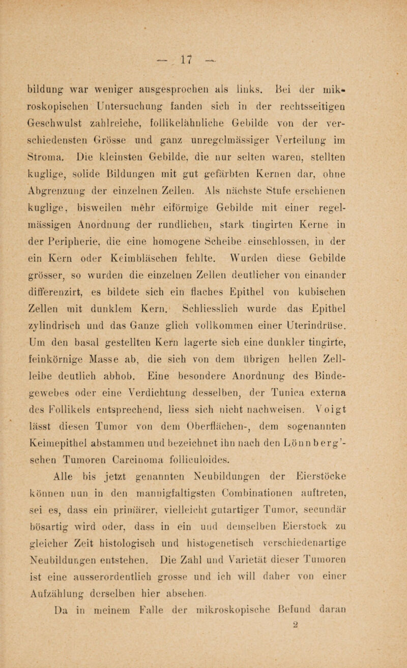 bildung war weniger ausgesprochen als links. Bei der mik¬ roskopischen Untersuchung landen sich in der rechtsseitigen Geschwulst zahlreiche, follikelähnliche Gebilde von der ver¬ schiedensten Grösse und ganz unregelmässiger Verteilung im Stroma. Die kleinsten Gebilde, die nur selten waren, stellten kuglige, solide Bildungen mit gut gefärbten Kernen dar, ohne Abgrenzung der einzelnen Zellen. Als nächste Stufe erschienen kuglige, bisweilen mehr eiförmige Gebilde mit einer regel¬ mässigen Anordnung der rundlichen, stark tingirten Kerne in der Peripherie, die eine homogene Scheibe einschlossen, in der ein Kern oder Keimbläschen fehlte. Wurden diese Gebilde grösser, so wurden die einzelnen Zellen deutlicher von einander differenzirt, es bildete sich ein flaches Epithel von kubischen Zellen mit dunklem Kern. Schliesslich wurde das Epithel zylindrisch und das Ganze glich vollkommen einer Uterindrüse. Um den basal gestellten Kern lagerte sich eine dunkler tingirte, feinkörnige Masse ab, die sich von dem übrigen hellen Zell¬ leibe deutlich abhob. Eine besondere Anordnung des Binde¬ gewebes oder eine Verdichtung desselben, der Tunica externa des Follikels entsprechend, liess sich nicht nachweisen. Voigt lässt diesen Tumor von dem Oberflächen-, dem sogenannten Keimepithel abstammen und bezeichnet ihn nach den Löun berg’- schen Tumoren Carcinoma folliculoides. Alle bis jetzt genannten Neubildungen der Eierstöcke können nun in den mannigfaltigsten Cornbinationen auftreten, sei es, dass ein primärer, vielleicht gutartiger Tumor, secundär bösartig wird oder, dass in ein und demselben Eierstock zu gleicher Zeit histologisch und histogenetisch verschiedenartige Neubildungen entstehen. Die Zahl und Varietät dieser Tumoren ist eine ausserordentlich grosse und ich will daher von einer Aufzählung derselben hier absehen. Da in meinem Falle der mikroskopische Befund daran 2