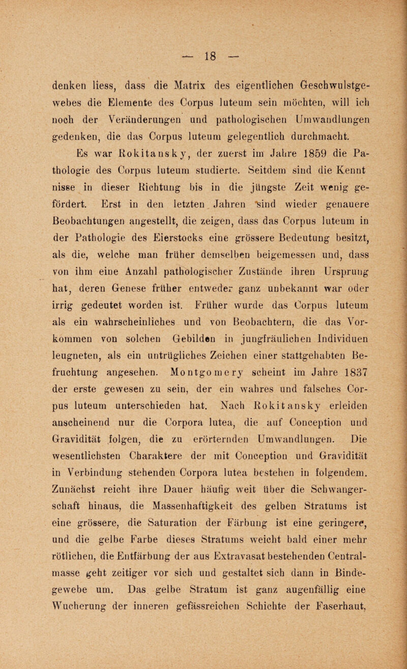 denken liess, dass die Matrix des eigentlichen Geschwulstge¬ webes die Elemente des Corpus luteum sein möchten, will ich noch der Veränderungen und pathologischen Umwandlungen gedenken, die das Corpus luteum gelegentlich durchmacht. Es war Rokitansky, der zuerst im Jahre 1859 die Pa¬ thologie des Corpus luteum studierte. Seitdem sind die Kennt nisse in dieser Richtung bis in die jüngste Zeit wenig ge¬ fördert. Erst in den letzten Jahren sind wieder genauere Beobachtungen angestellt, die zeigen, dass das Corpus luteum in der Pathologie des Eierstocks eine grössere Bedeutung besitzt, als die, welche man früher demselben beigemessen und, dass von ihm eine Anzahl pathologischer Zustände ihren Ursprung hat, deren Genese früher entweder ganz unbekannt war oder irrig gedeutet worden ist. Früher wurde das Corpus luteum als ein wahrscheinliches und von Beobachtern, die das Vor¬ kommen von solchen Gebilden in jungfräulichen Individuen leugneten, als ein untrügliches Zeichen einer stattgehabten Be¬ fruchtung angesehen. Montgomery scheint im Jahre 1837 der erste gewesen zu sein, der ein wahres und falsches Cor¬ pus luteum unterschieden hat. Nach Rokitansky erleiden anscheinend nur die Corpora lutea, die auf Conception und Gravidität folgen, die zu erörternden Umwandlungen. Die wesentlichsten Charaktere der mit Conception und Gravidität in Verbindung stehenden Corpora lutea bestehen in folgendem. Zunächst reicht ihre Dauer häufig weit über die Schwanger¬ schaft hinaus, die Massenhaftigkeit des gelben Stratums ist eine grössere, die Saturation der Färbung ist eine geringere, und die gelbe Farbe dieses Stratums weicht bald einer mehr rötlichen, die Entfärbung der aus Extravasat bestehenden Central¬ masse geht zeitiger vor sich und gestaltet sich dann in Binde¬ gewebe um. Das gelbe Stratum ist ganz augenfällig eine Wucherung der inneren gefässreichen Schichte der Faserhaut,