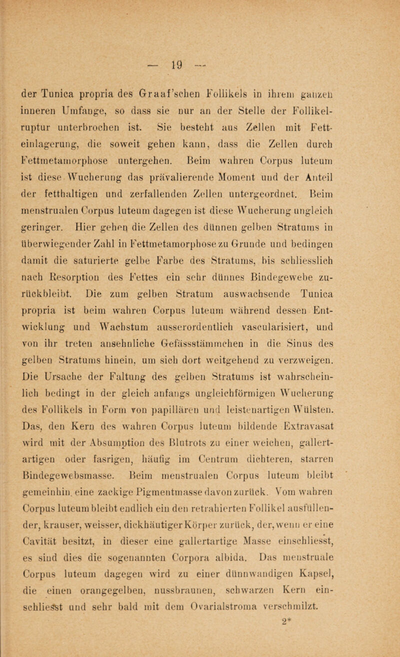 der Tunica propria des Graaf’schen Follikels in ihrem ganzen inneren Umfange, so dass sie nur an der Stelle der Follikel¬ ruptur unterbrochen ist. Sie besteht aus Zellen mit Fett¬ einlagerung, die soweit gehen kann, dass die Zellen durch Fettmetamorphose untergehen. Beim wahren Corpus luteum ist diese Wucherung das prävalierende Moment und der Anteil der fetthaltigen und zerfallenden Zellen untergeordnet. Beim menstrualen Corpus luteum dagegen ist diese Wucherung ungleich geringer. Hier gehen die Zellen des dünnen gelben Stratums in überwiegender Zahl in Fettmetamorphose zu Grunde und bedingen damit die saturierte gelbe Farbe des Stratums, bis schliesslich nach Resorption des Fettes ein sehr dünnes Bindegewebe zu¬ rückbleibt. Die zum gelben Stratum auswachsende Tunica propria ist beim wahren Corpus luteum während dessen Ent¬ wicklung und Wachstum ausserordentlich vascularisiert, und von ihr treten ansehnliche Gefässstämmchen in die Sinus des gelben Stratums hinein, um sich dort weitgehend zu verzweigen. Die Ursache der Faltung des gelben Stratums ist wahrschein¬ lich bedingt in der gleich anfangs ungleichförmigen Wucherung des Follikels in Form von papillären und leistenartigen Wülsten. Das, den Kern des wahren Corpus luteum bildende Extravasat wird mit der Absümption des Blutrots zu einer weichen, gallert¬ artigen oder fasrigen, häufig im Centrum dichteren, starren Bindegewebsmasse. Beim menstrualen Corpus luteum bleibt gemeinhin, eine zackige Pigmentmasse davon zurück. Vom wahren % Corpus luteum bleibt endlich ein den retrahierten Follikel ausfüllen¬ der, krauser, weisser, dickhäutiger Körper zurück, der, wenn er eine Cavität besitzt, in dieser eine gallertartige Masse einschliesst, es sind dies die sogenannten Corpora albida. Das menstruale Corpus luteum dagegen wird zu einer dünnwandigen Kapsel, die einen orangegelbeu, nussbraunen, schwarzen Kern ein- schlieSst und sehr bald mit dem Ovarialstroma verschmilzt. 2*