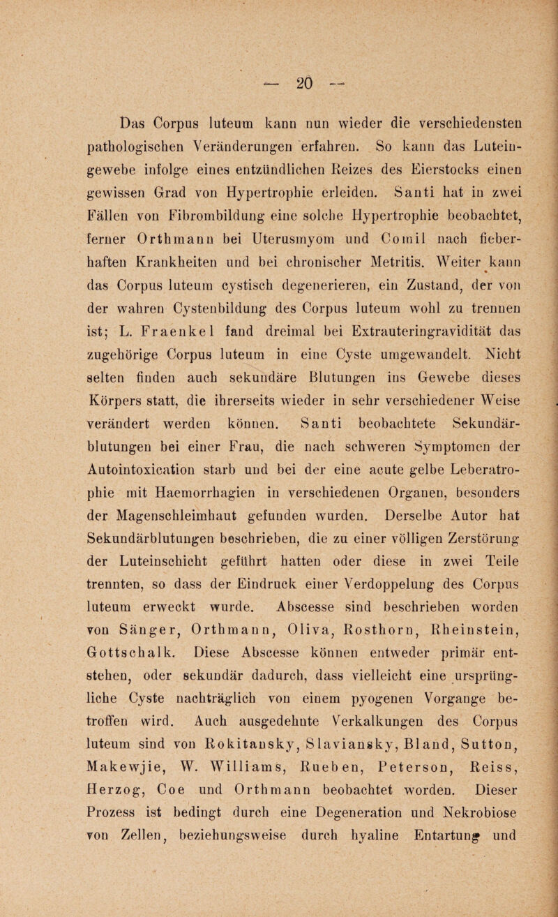 Das Corpus luteum kann nun wieder die verschiedensten pathologischen Veränderungen erfahren. So kann das Luteiu- gewebe infolge eines entzündlichen Reizes des Eierstocks einen gewissen Grad von Hypertrophie erleiden. Santi hat in zwei Fällen von Fibrombildung eine solche Hypertrophie beobachtet, ferner Orth mann bei Uterusmyom und Comil nach fieber¬ haften Krankheiten und bei chronischer Metritis. Weiter kann das Corpus luteum cystisch degenerieren, ein Zustand, der von der wahren Cystenbildung des Corpus luteum wohl zu trennen ist; L. Fraenkel fand dreimal bei Extrauteringravidität das zugehörige Corpus luteum in eine Cyste umgewandelt. Nicht selten finden auch sekundäre Blutungen ins Gewebe dieses Körpers statt, die ihrerseits wieder in sehr verschiedener Weise verändert werden können. Santi beobachtete Sekundär¬ blutungen bei einer Frau, die nach schweren Symptomen der Autointoxication starb und bei der eine acute gelbe Leberatro¬ phie mit Haemorrhagien in verschiedenen Organen, besonders der Magenschleimhaut gefunden wurden. Derselbe Autor hat Sekundärblutungen beschrieben, die zu einer völligen Zerstörung der Luteinschicht geführt hatten oder diese in zwei Teile trennten, so dass der Eindruck einer Verdoppelung des Corpus luteum erweckt wurde. Abscesse sind beschrieben worden von Sänger, Orthmann, Oliva, Rosthorn, Rheinstein, Gottschalk. Diese Abscesse können entweder primär ent¬ stehen, oder sekundär dadurch, dass vielleicht eine ursprüng¬ liche Cyste nachträglich von einem pyogenen Vorgänge be¬ troffen wird. Auch ausgedehnte Verkalkungen des Corpus luteum sind von Rokitansky, Slaviansky, Bland, Sutton, Makewjie, W. Williams, Rueben, Peterson, Reiss, Herzog, Coe und Orth mann beobachtet worden. Dieser Prozess ist bedingt durch eine Degeneration und Nekrobiose von Zellen, beziehungsweise durch hyaline Entartung und
