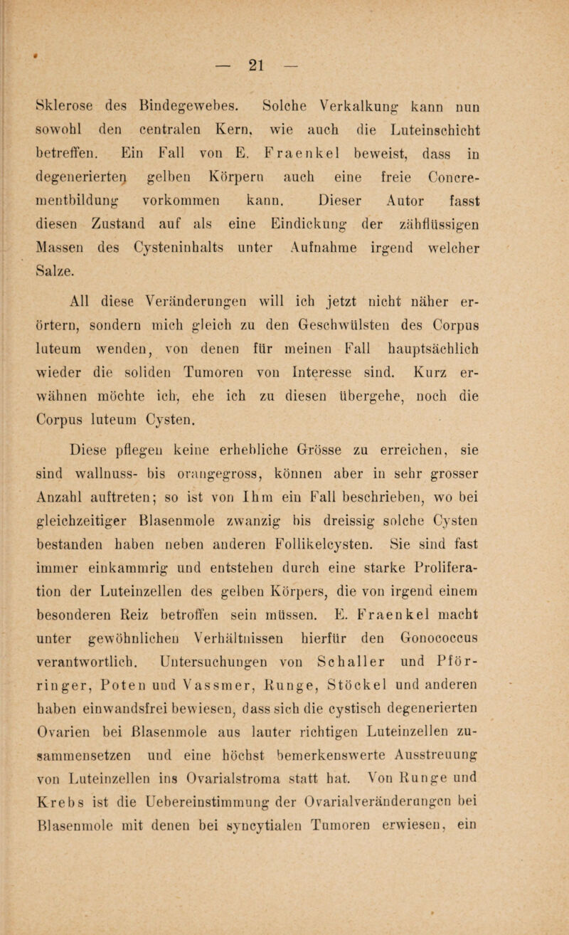 * Sklerose des Bindegewebes. Solche Verkalkung kann nun sowohl den centralen Kern, wie auch die Luteinschicht betreffen. Ein Fall von E. Fraenkel beweist, dass in degenerierten gelben Körpern auch eine freie Concre- mentbildung Vorkommen kann. Dieser Autor fasst diesen Zustand auf als eine Eindickung der zähflüssigen Massen des Cysteninhalts unter Aufnahme irgend welcher Salze. All diese Veränderungen will ich jetzt nicht näher er¬ örtern, sondern mich gleich zu den Geschwülsten des Corpus luteum wenden, von denen für meinen Fall hauptsächlich wieder die soliden Tumoren von Interesse sind. Kurz er- V * wähnen möchte ich, ehe ich zu diesen übergehe, noch die Corpus luteum Cysten. Diese pflegen keine erhebliche Grösse zu erreichen, sie sind wallnuss- bis orangegross, können aber in sehr grosser Anzahl auftreten; so ist von Ihm ein Fall beschrieben, wo bei gleichzeitiger Blasenmole zwanzig bis dreissig solche Cysten bestanden haben neben anderen Follikelcysten. Sie sind fast immer einkammrig und entstehen durch eine starke Prolifera¬ tion der Luteinzellen des gelben Körpers, die von irgend einem besonderen Reiz betroffen sein müssen. E. Fraenkel macht unter gewöhnlichen Verhältnissen hierfür den Gonococcus verantwortlich. Untersuchungen von Sc hall er und Pför- ringer, Poten und Vassmer, Runge, Stöckel und anderen haben einwandsfrei bewiesen, dass sich die cystisch degenerierten Ovarien bei ßlasenmole aus lauter richtigen Luteinzellen zu¬ sammensetzen und eine höchst bemerkenswerte Ausstreuung von Luteinzellen ins Ovarialstroma statt hat. Von Runge und Krebs ist die Uebereinstimmung der Ovarialveränderangcn bei Blasenmole mit denen bei svncytialen Tumoren erwiesen, ein 9