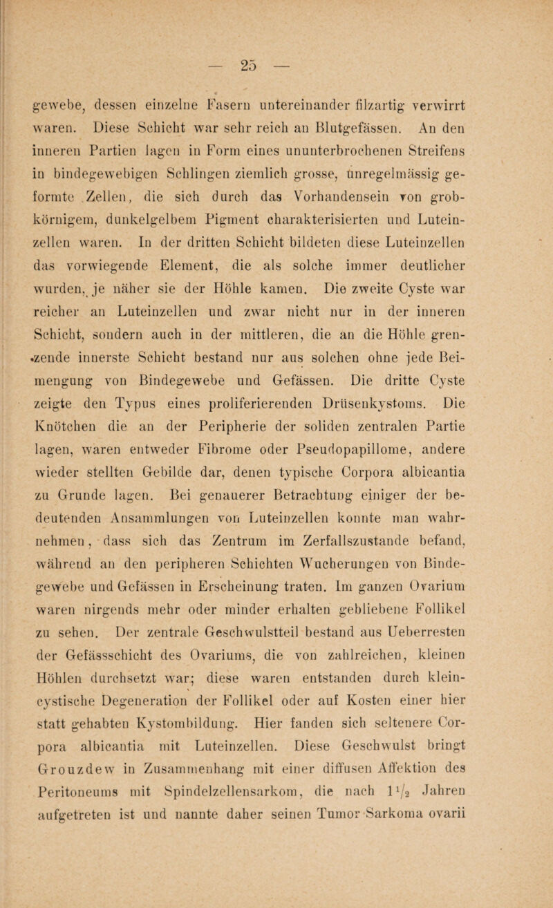 gewebe, dessen einzelne Fasern untereinander filzartig- verwirrt waren. Diese Schicht war sehr reich an Blutgefässen. An den inneren Partien lagen in Form eines ununterbrochenen Streifens in bindegewebigen Schlingen ziemlich grosse, Unregelmässig ge¬ formte Zellen, die sich durch das Vorhandensein von grob¬ körnigem, dunkelgelbem Pigment charakterisierten und Lutein¬ zellen waren. In der dritten Schicht bildeten diese Luteinzellen das vorwiegende Element, die als solche immer deutlicher wurden, je näher sie der Höhle kamen. Die zweite Cyste war reicher an Luteinzellen und zwar nicht nur in der inneren Schicht, sondern auch in der mittleren, die an die Höhle gren¬ zende innerste Schicht bestand nur aus solchen ohne jede Bei¬ mengung von Bindegewebe und Gefässen. Die dritte Cyste zeigte den Typus eines proliferierenden Drüsenkystoms. Die Knötchen die an der Peripherie der soliden zentralen Partie lagen, waren entweder Fibrome oder Pseudopapillome, andere wieder stellten Gebilde dar, denen typische Corpora albicantia zu Grunde lagen. Bei genauerer Betrachtung einiger der be¬ deutenden Ansammlungen von Luteinzellen konnte man wahr¬ nehmen , dass sich das Zentrum im Zerfallszustande befand, während an den peripheren Schichten Wucherungen von Binde¬ gewebe und Gefässen in Erscheinung traten. Im ganzen Ovarium waren nirgends mehr oder minder erhalten gebliebene Follikel zu sehen. Der zentrale Geschwulstteil bestand aus Ueberresten der Gefässschicht des Ovariums, die von zahlreichen, kleinen Höhlen durchsetzt war; diese waren entstanden durch klein- \ cystische Degeneration der Follikel oder auf Kosten einer hier statt gehabten Kystombildung. Hier fanden sich seltenere Cor¬ pora albicantia mit Luteinzellen. Diese Geschwulst bringt Grouzdew in Zusammenhang mit einer diffusen Affektion des Peritoneums mit Spindelzellensarkom, die nach llj2 Jahren aufgetreten ist und nannte daher seinen Tumor Sarkoma ovarii