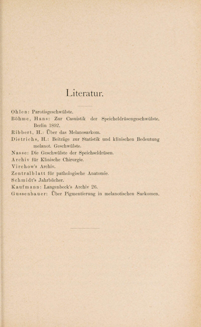 Literatur. 0 h 1 e n : Parotisgeschwülste. Böhme, Hans: Zur Casuistik der Speicheldrüsengeschwülste. Berlin 1892. Bibbert, H.: Über das Melanosarkom. Dietrichs, H.: Beiträge zur Statistik und klinischen Bedeutung melanot. Geschwülste. Nasse: Die Geschwülste der Speichseidrüsen. Archiv für Klinische Chirurgie. Virchow’s Archiv. Zentralblatt für pathologische Anatomie. Sch m i dt’s Jahrbücher. Kaufmann: Langenbeck’s Archiv 26. Gussenbauer: Über Pigmentierung in melanotischcn Sarkomen.