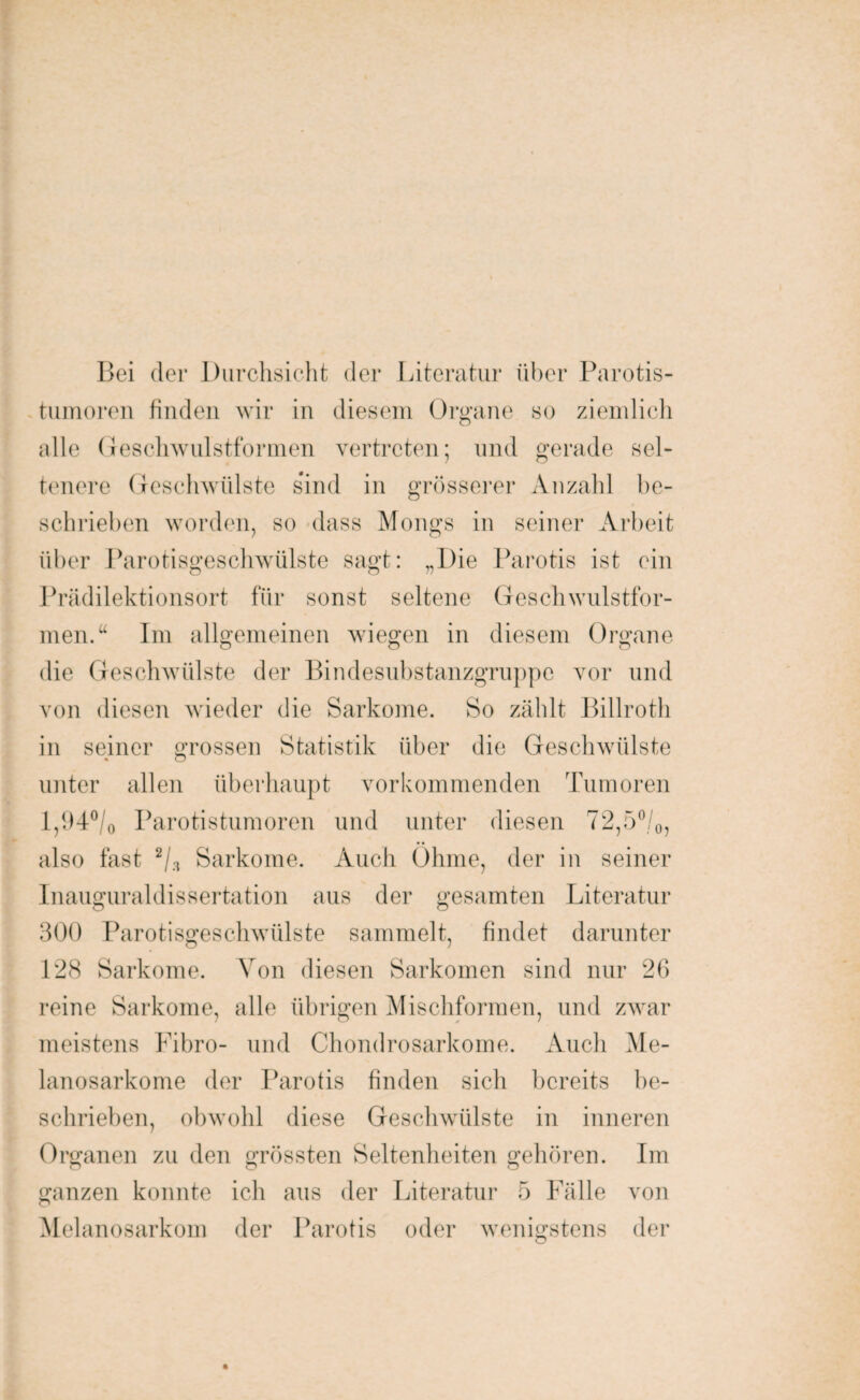 Bei der Durchsicht der Literatur über Parotis¬ tumoren finden wir in diesem Organe so ziemlich alle Geschwulstformen vertreten; und gerade sel¬ tenere Geschwülste sind in grösserer Anzahl be¬ schrieben worden, so dass Mongs in seiner Arbeit über Parotisgeschwülste sagt: „Die Parotis ist ein Prädilektionsort für sonst seltene Geschwulstfor¬ men.“ Im allgemeinen wiegen in diesem Organe die Geschwülste der Bindesubstanzgruppe vor und von diesen wieder die Sarkome. So zählt Billroth in seiner grossen Statistik über die Geschwülste unter allen überhaupt vorkommenden Tumoren l,94°/0 Parotistumoren und unter diesen 72,50/0, also fast 2/s Sarkome. Auch Öhme, der in seiner Inauguraldissertation aus der gesamten Literatur 300 Parotisgeschwülste sammelt, findet darunter 128 Sarkome. Von diesen Sarkomen sind nur 26 reine Sarkome, alle übrigen Mischformen, und zwar meistens Fibro- und Chondrosarkome. Auch Me- lanosarkome der Parotis finden sich bereits be¬ schrieben, obwohl diese Geschwülste in inneren Organen zu den grössten Seltenheiten gehören. Im ganzen konnte ich aus der Literatur 5 Fälle von Melanosarkom der Parotis oder wenigstens der