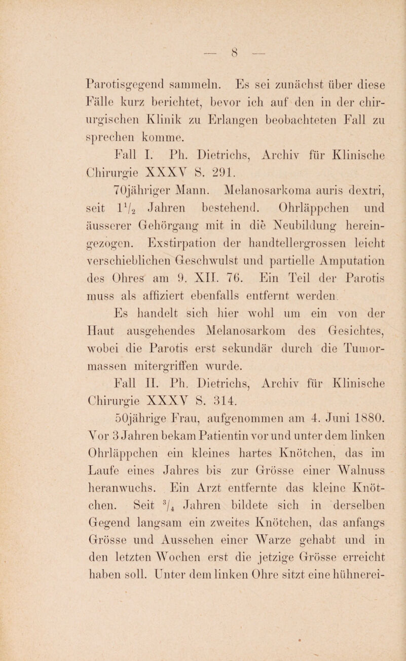 Parotisgegend sammeln. Es sei zunächst über diese Fälle kurz berichtet, bevor ich auf den in der chir¬ urgischen Klinik zu Erlangen beobachteten Fall zu sprechen komme. Fall I. Ph. Dietrichs, Archiv für Klinische Chirurgie XXXV S. 291. TOjähriger Mann. Melanosarkoma auris dextri, seit D/2 Jahren bestehend. Ohrläppchen und äusserer Gehörgang mit in die Xeubildung herein- gezogen. Exstirpation der handtellergrossen leicht verschieblichen Geschwulst und partielle Amputation des Ohres am 9. XIT. 76. Ein Teil der Parotis muss als affiziert ebenfalls entfernt werden Es handelt sich liier wohl um ein von der Haut ausgehendes Melanosarkom des Gesichtes, wobei die Parotis erst sekundär durch die Tumor¬ massen mitergriffen wurde. Fall II. Ph. Dietrichs, Archiv für Klinische Chirurgie XXXV S. 314. 50jährige Frau, aufgenommen am 4. Juni 1880. Vor 3 Jahren bekam Patientin vor und unter dem linken Ohrläppchen ein kleines hartes Knötchen, das im Laufe eines Jahres bis zur Grösse einer Walnuss heranwuchs. Ein Arzt entfernte das kleine Knöt¬ chen. Seit 3/4 Jahren bildete sich in derselben Gegend langsam ein zweites Knötchen, das anfangs Grösse und Aussehen einer Warze gehabt und in den letzten Wochen erst die jetzige Grösse erreicht haben soll. Unter dem linken Ohre sitzt eine hühnerei-