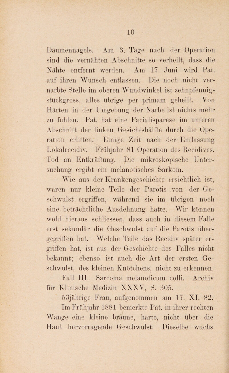 Daumennagels. Am 3. Tage nach der Operation sind die vernähten Abschnitte so verheilt, dass die Nähte entfernt werden. Am 17. Juni wird Fat. auf ihren Wunsch entlassen. Die noch nicht ver¬ narbte Stelle im oberen Wundwinkel ist zehnpfennig¬ stückgross, alles übrige per primam geheilt. Yon Härten in der Umgebung der Narbe ist nichts mehr zu fühlen. Pat. hat eine Facialisparese im unteren Abschnitt der linken Gesichtshälfte durch die Ope¬ ration erlitten. Einige Zeit nach der Entlassung Lokalrecidiv. Frühjahr 81 Operation des Recidives. Tod an Entkräftung. Die mikroskopische Unter¬ suchung ergibt ein melanotisches Sarkom. Wie aus der Krankengeschichte ersichtlich ist, wraren nur kleine Teile der Parotis von der Ge¬ schwulst ergriffen, während sie im übrigen noch eine beträchtliche Ausdehnung hatte. Wir können wohl hieraus schliessen, dass auch in diesem Falle erst sekundär die Geschwulst auf die Parotis über¬ gegriffen hat. Welche Teile das Recidiv später er¬ griffen hat, ist aus der Geschichte des Falles nicht bekannt; ebenso ist auch die Art der ersten Ge¬ schwulst, des kleinen Knötchens, nicht zu erkennen. Fall III. Sarcoma melanoticum colli. Archiv für Klinische Medizin XXXV, S. 305. 53jährige Frau, aufgenommen am 17. XI. 82. Im Frühjahr 1881 bemerkte Pat. in ihrer rechten Wange eine kleine braune, harte, nicht über die Haut hervorragende Geschwulst. Dieselbe wuchs