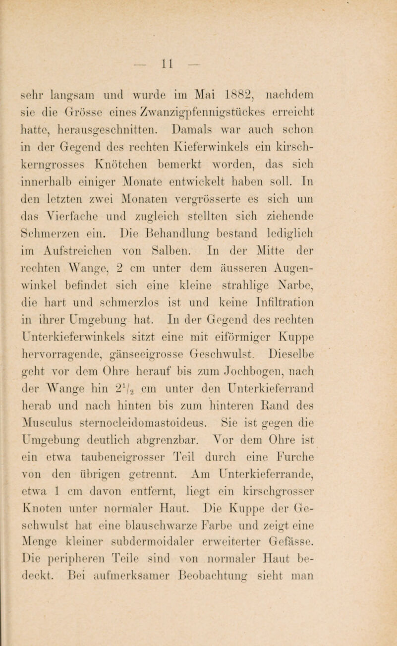 sehr langsam und wurde im Mai 1882, nachdem sic die Grösse eines Zwanzigpfennigstückes erreicht hatte, herausgeschnitten. Damals war auch schon in der Gegend des rechten Kieferwinkels ein kirsch¬ kerngrosses Knötchen bemerkt worden, das sich innerhalb einiger Monate entwickelt haben soll. In den letzten zwei Monaten vergrösserte es sich um das Vielfache und zugleich stellten sich ziehende Schmerzen ein. Die Behandlung bestand lediglich im Aufstreichen von Salben. In der Mitte der rechten Wange, 2 cm unter dem äusseren Augen- winkel befindet sich eine kleine strahlige Narbe, die hart und schmerzlos ist und keine Infiltration in ihrer Umgebung hat. In der Gegend des rechten O o o Unterkieferwinkels sitzt eine mit eiförmiger Kuppe hervorragende, gänseeigrosse Geschwulst. Dieselbe geht vor dem Ohre herauf bis zum Jochbogen, nach O o 7 der \Y ange hin 2V2 cm unter den Unterkieferrand % herab und nach hinten bis zum hinteren Rand des Musculus sternocleidomastoideus. Sie ist gegen die Umgebung deutlich abgrenzbar. Vor dem Ohre ist ein etwa taubeneigrosser Teil durch eine Furche von den übrigen getrennt. Am Unterkieferrande, etwa 1 cm davon entfernt, liegt ein kirschgrosser Knoten unter normaler Haut. Die Kuppe der Ge¬ schwulst hat eine blauschwarze Farbe und zeigt eine Menge kleiner subdermoidaler erweiterter Gefässe. Die peripheren 'Feile sind von normaler Haut be¬ deckt. Bei aufmerksamer Beobachtung sieht man