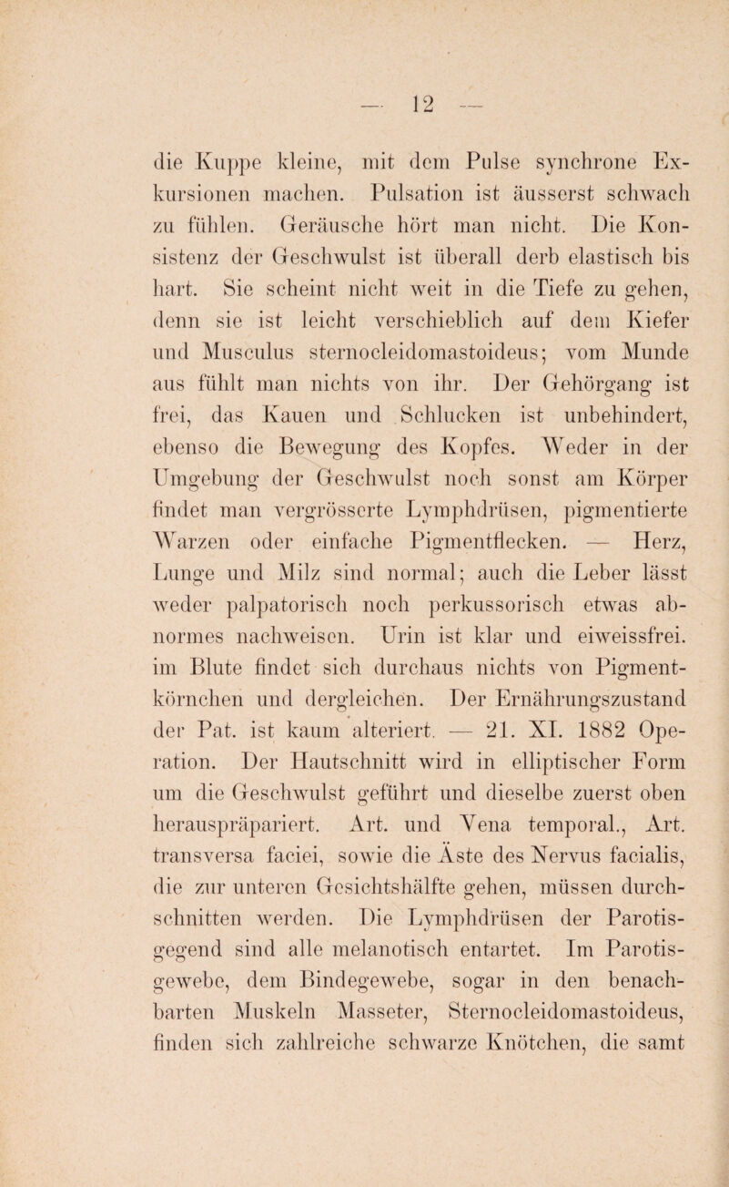 die Kuppe kleine, mit dem Pulse synchrone Ex¬ kursionen machen. Pulsation ist äusserst schwach zu fühlen. Geräusche hört man nicht. Die Kon¬ sistenz der Geschwulst ist überall derb elastisch bis hart. Sie scheint nicht weit in die Tiefe zu gehen, denn sie ist leicht verschieblich auf dem Kiefer und Musculus sternocleidomastoideus; vom Munde aus fühlt man nichts von ihr. Der Gehörgang ist frei, das Kauen und Schlucken ist unbehindert, ebenso die Bewegung des Kopfes. Weder in der Umgebung der Geschwulst noch sonst am Körper findet man vergrösserte Lymphdrüsen, pigmentierte Warzen oder einfache Pigmentflecken. — Herz, Lunge und Milz sind normal; auch die Leber lässt weder palpatorisch noch perkussorisch etwas ab¬ normes nachweisen. Urin ist klar und eiweissfrei, im Blute findet sich durchaus nichts von Pigment¬ körnchen und dergleichen. Der Ernährungszustand der Pat. ist kaum alteriert. — 21. XI. 1882 Ope¬ ration. Der Hautschnitt wird in elliptischer Form um die Geschwulst geführt und dieselbe zuerst oben herauspräpariert. Art. und Yena temporal., Art. transversa faciei, sowie die Aste des Nervus facialis, die zur unteren Gesichtshälfte gehen, müssen durch¬ schnitten werden. Die Lymphdrüsen der Parotis- gegend sind alle melanotisch entartet. Im Parotis- o o gewebe, dem Bindegewebe, sogar in den benach¬ barten Muskeln Masseter, Sternocleidomastoideus, finden sich zahlreiche schwarze Knötchen, die samt