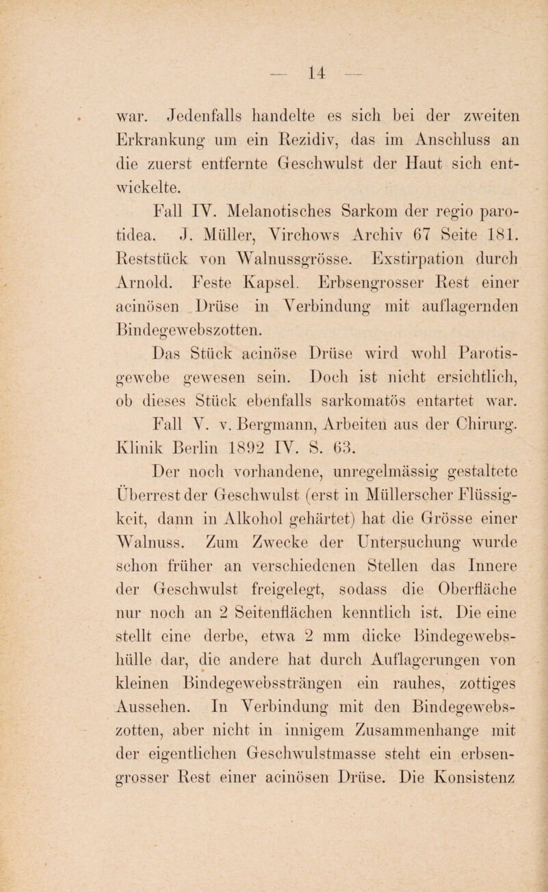 war. Jedenfalls handelte es sich bei der zweiten Erkrankung um ein Rezidiv, das im Anschluss an die zuerst entfernte Geschwulst der Haut sich ent¬ wickelte. Fall IY. Melanotisches Sarkom der regio paro- tidea. J. Müller, Yirchows Archiv 67 Seite 181. Reststück von Walnussgrösse. Exstirpation durch Arnold. Feste Kapsel. Erbsengrosser Rest einer acinösen Drüse in Yerbindung mit auflagernden Bindegewebszotten. Das Stück acinöse Drüse wird wohl Parotis- gewebe gewesen sein. Doch ist nicht ersichtlich, ob dieses Stück ebenfalls sarkomatös entartet war. Fall Y. v. Bergmann, Arbeiten aus der Chirurg. Klinik Berlin 1892 IY. S. 63. Der noch vorhandene, unregelmässig gestaltete Überrest der Geschwulst (erst in Müllerscher Flüssig¬ keit, dann in Alkohol gehärtet) hat die Grösse einer Walnuss. Zum Zwecke der Untersuchung wurde schon früher an verschiedenen Stellen das Innere der Geschwulst freigelegt, sodass die Oberfläche nur noch an 2 Seitenflächen kenntlich ist. Die eine stellt eine derbe, etwa 2 mm dicke Bindegewebs¬ hülle dar, die andere hat durch Auflagerungen von kleinen Bindegewebs strängen ein rauhes, zottiges Aussehen. In Yerbindung mit den Bindegewebs¬ zotten, aber nicht in innigem Zusammenhänge mit der eigentlichen Geschwulstmasse steht ein erbsen¬ grosser Rest einer acinösen Drüse. Die Konsistenz
