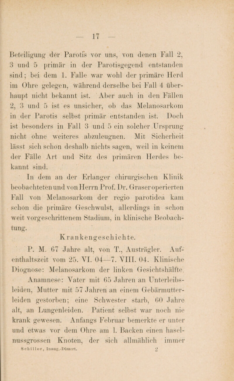 Beteiligung der Parotis vor uns, von denen Fall 2, 3 und 5 primär in der Parotisgegend entstanden sind; bei dem 1. Falle war wohl der primäre Herd im Ohre gelegen, während derselbe bei Fall 4 über¬ haupt nicht bekannt ist. Aber auch in den Fällen 2, 3 und 5 ist es unsicher, ob das Melanosarkom in der Parotis selbst primär entstanden ist. Doch ist besonders in Fall 3 und 5 ein solcher Ursprung nicht ohne weiteres abzuleugnen. Mit Sicherheit lässt sich schon deshalb nichts sagen, weil in keinem der Fälle Art und Sitz des primären Herdes be¬ kannt sind. ln dem an der Erlanger chirurgischen Klinik beobachteten und von Herrn Prof. Dr. Graser operierten Fall von Melanosarkom der regio parotidea kam schon die primäre Geschwulst, allerdings in schon weit vorgeschrittenem Stadium, in klinische Beobach¬ tung. Krankengeschichte. P. M. 07 Jahre alt, von T., Austrägler. Auf¬ enthaltszeit vom 25. VI. 04—7. VIII. 04. Klinische Diognose: Melanosarkom der linken Gesichtshälfte. Anamnese: Vater mit 65 Jahren an Unterleibs¬ leiden, Mutter mit 57 Jahren an einem Gebärmutter¬ leiden gestorben; eine Schwester starb, 00 .Jahre alt, an Lungenleiden. Patient selbst war noch nie krank gewesen. Anfangs Februar bemerkte er unter und etwas vor dem Ohre am 1. Backen einen hasel¬ nussgrossen Knoten, der sich allmählich immer Schiller, Inaug.-Oissert.