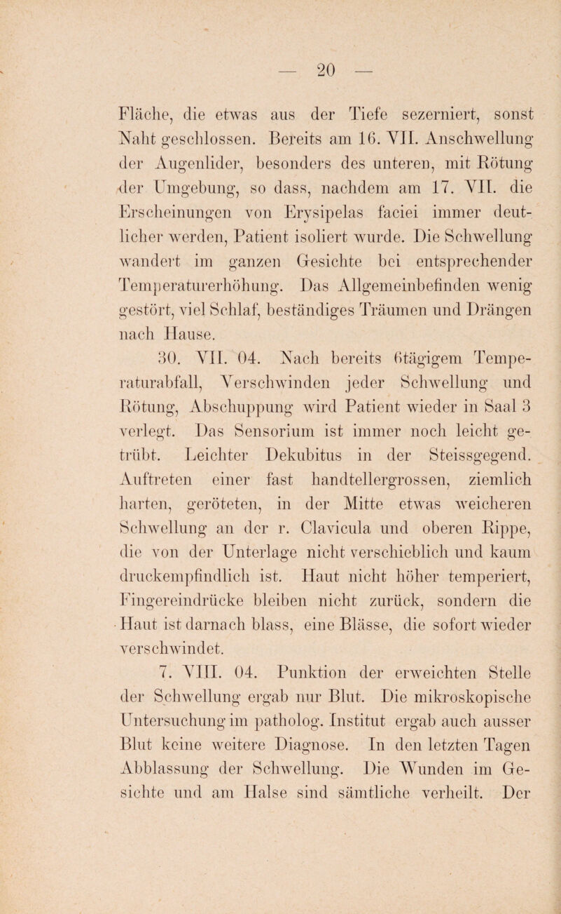 Fläche, die etwas aus der Tiefe sezerniert, sonst Naht geschlossen. Bereits am 16. VII. Anschwellung der Augenlider, besonders des unteren, mit Rötung der Umgebung, so dass, nachdem am 17. VII. die Erscheinungen von Erysipelas faciei immer deut¬ licher werden, Patient isoliert wurde. Die Schwellung wandert im ganzen Gesichte bei entsprechender Temperaturerhöhung. Das Allgemeinbefinden wenig gestört, viel Schlaf, beständiges Träumen und Drängen nach Hause. 30. VH. 04. Nach bereits 6tägigem Tempe¬ raturabfall, Verschwinden jeder Schwellung und Rötung, Abschuppung wird Patient wieder in Saal 3 verlegt. Das Sensorium ist immer noch leicht ge¬ trübt. Leichter Dekubitus in der Steissgegend. Auftreten einer fast handtellergrossen, ziemlich harten, geröteten, in der Mitte etwas weicheren Schwellung an der r. Clavicula und oberen Rippe, die von der Unterlage nicht verschieblich und kaum druckempfindlich ist. Haut nicht höher temperiert, Fingereindrücke bleiben nicht zurück, sondern die •Haut ist darnach blass, eine Blässe, die sofort wieder verschwindet. 7. VIII. 04. Punktion der erweichten Stelle der Schwellung ergab nur Blut. Die mikroskopische Untersuchung im patholog. Institut ergab auch ausser Blut keine weitere Diagnose. In den letzten Tagen Abblassung der Schwellung. Die Wunden im Ge¬ sichte und am Halse sind sämtliche verheilt. Der