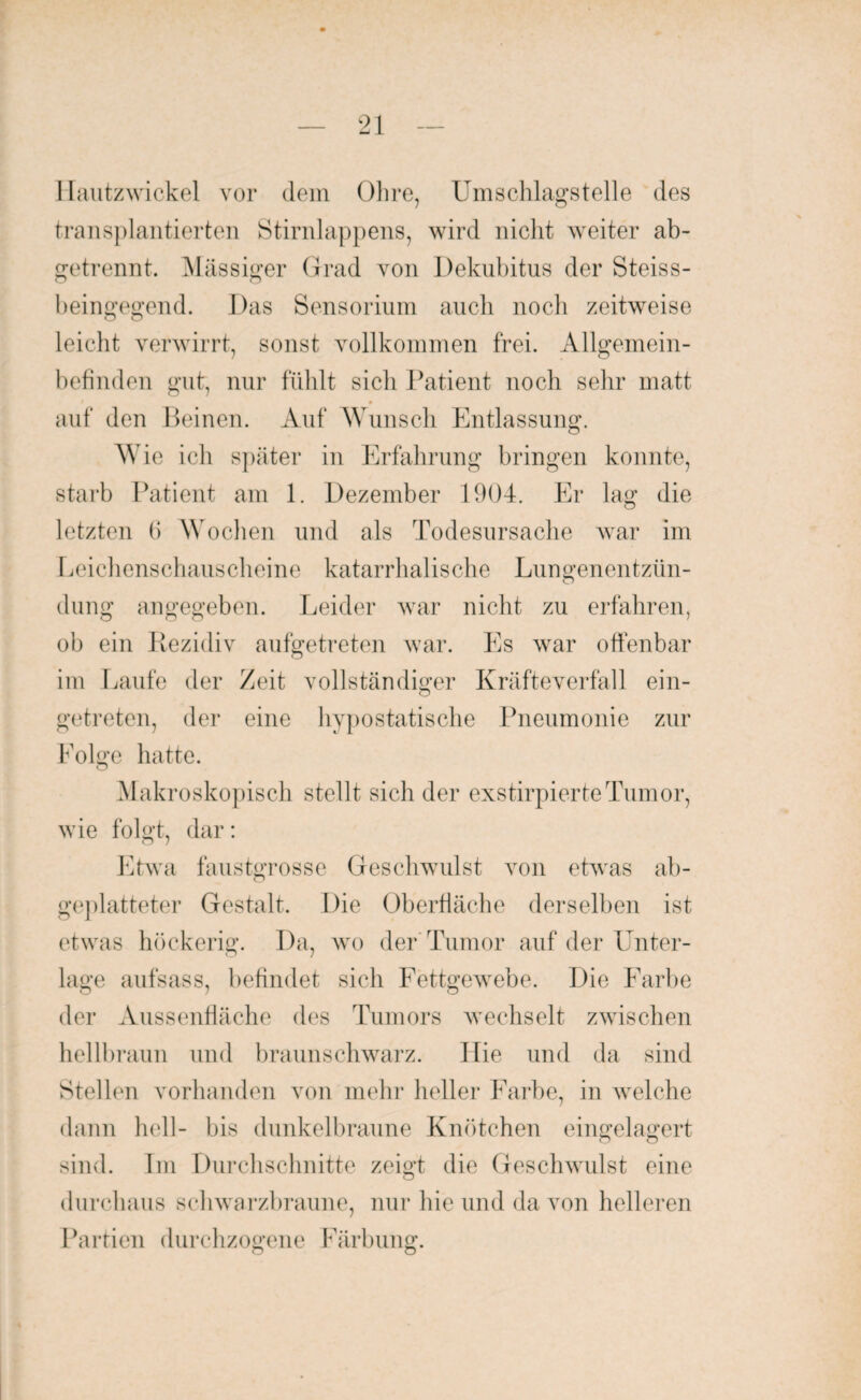Hautzwickel vor dem Ohre, Umschlagstelle des transplantierten Stirnlappens, wird nicht weiter ab¬ getrennt. Massiger Grad von Dekubitus der Steiss- beingegend. Das Sensorium auch noch zeitweise leicht verwirrt, sonst vollkommen frei. Allgemein¬ befinden gut, nur fühlt sich Patient noch sehr matt * auf den Beinen. Auf Wunsch Entlassung. W7ie ich später in Erfahrung bringen konnte, starb Patient am 1. Dezember 1904. Er lag die letzten (i Wochen und als Todesursache war im Leichenschauscheine katarrhalische Lungenentzün¬ dung angegeben. Leider war nicht zu erfahren, ob ein Rezidiv aufgetreten war. Es war offenbar im Laufe der Zeit vollständiger Kräfteverfall ein¬ getreten, der eine hypostatische Pneumonie zur Eolgc hatte. o Makroskopisch stellt sich der exstirpierteTumor, wie folgt, dar: Etwa faustgrosse Geschwulst von etwas ab¬ geplatteter Gestalt. Die Oberfläche derselben ist etwas höckerig. Da, wo der Tumor auf der Unter¬ lage aufsass, befindet sich Fettgewebe. Die Farbe der Aussenfiäche des Tumors wechselt zwischen hellbraun und braunschwarz. Hie und da sind Stellen vorhanden von mehr heller Farbe, in welche dann hell- bis dunkelbraune Knötchen eingelagert sind. Im Durchschnitte zeigt die Geschwulst eine O durchaus schwarzbraune, nur hie und da von helleren Partien durchzogene Färbung.