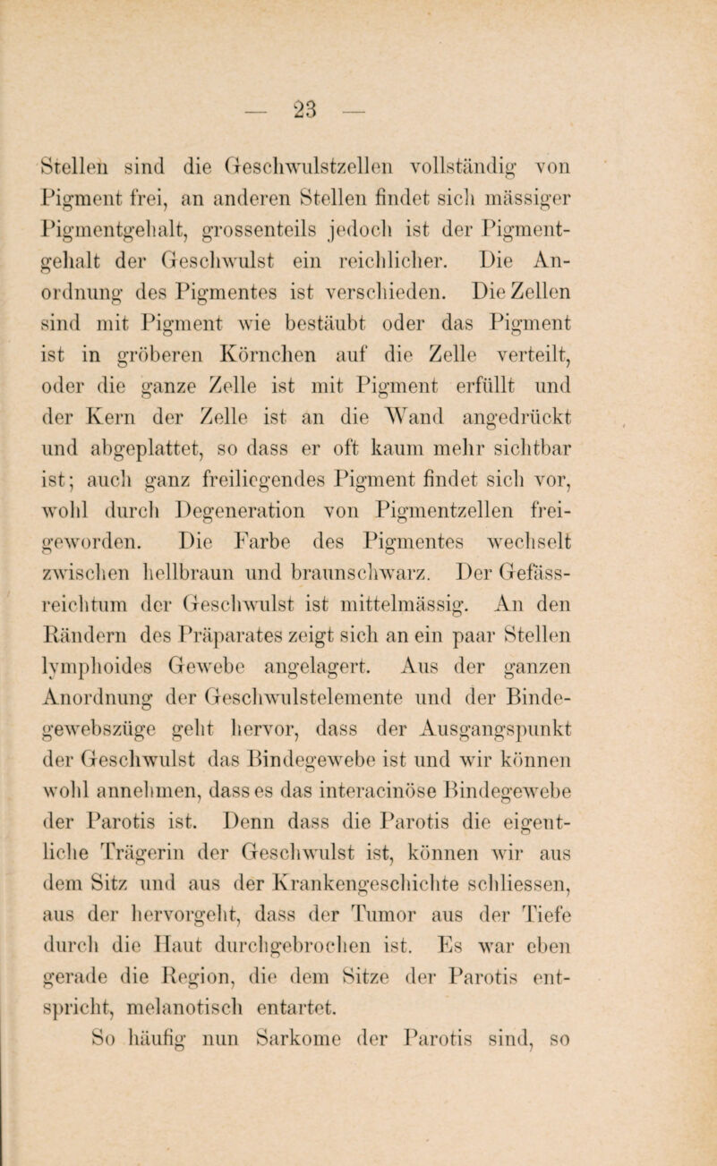 Stellen sind die Geschwulstzellen vollständig von Pigment frei, an anderen Stellen findet sich massiger Pigmentgehalt, grossenteils jedoch ist der Pigment- gelialt der Geschwulst ein reichlicher. Die An¬ ordnung des Pigmentes ist verschieden. Die Zellen sind mit Pigment wie bestäubt oder das Pigment ist in gröberen Körnchen auf die Zelle verteilt, oder die ganze Zelle ist mit Pigment erfüllt und der Kern der Zelle ist an die Wand angedrückt und abgeplattet, so dass er oft kaum mehr sichtbar ist; auch ganz freiliegendes Pigment findet sich vor, wohl durch Degeneration von Pigmentzellen frei¬ geworden. Die Farbe des Pigmentes wechselt zwischen hellbraun und braunschwarz. Der Gefäss- reichtum der Geschwulst ist mittelmässig. An den Rändern des Präparates zeigt sich an ein paar Stellen lymphoides Gewebe angelagert. Aus der ganzen Anordnung der Geschwulstelemente und der Binde- gewebszüge geht hervor, dass der Ausgangspunkt der Geschwulst das Bindegewebe ist und wir können wohl annehmen, dass es das interacinöse Bindegewebe der Parotis ist. Denn dass die Parotis die eigent¬ liche Trägerin der Geschwulst ist, können wir aus dem Sitz und aus der Krankengeschichte schliessen, aus der hervorgeht, dass der Tumor aus der Tiefe durch die Haut durchgebrochen ist. Es war eben gerade die Region, die dem Sitze der Parotis ent¬ spricht, melanotisch entartet. So häufig nun Sarkome der Parotis sind, so