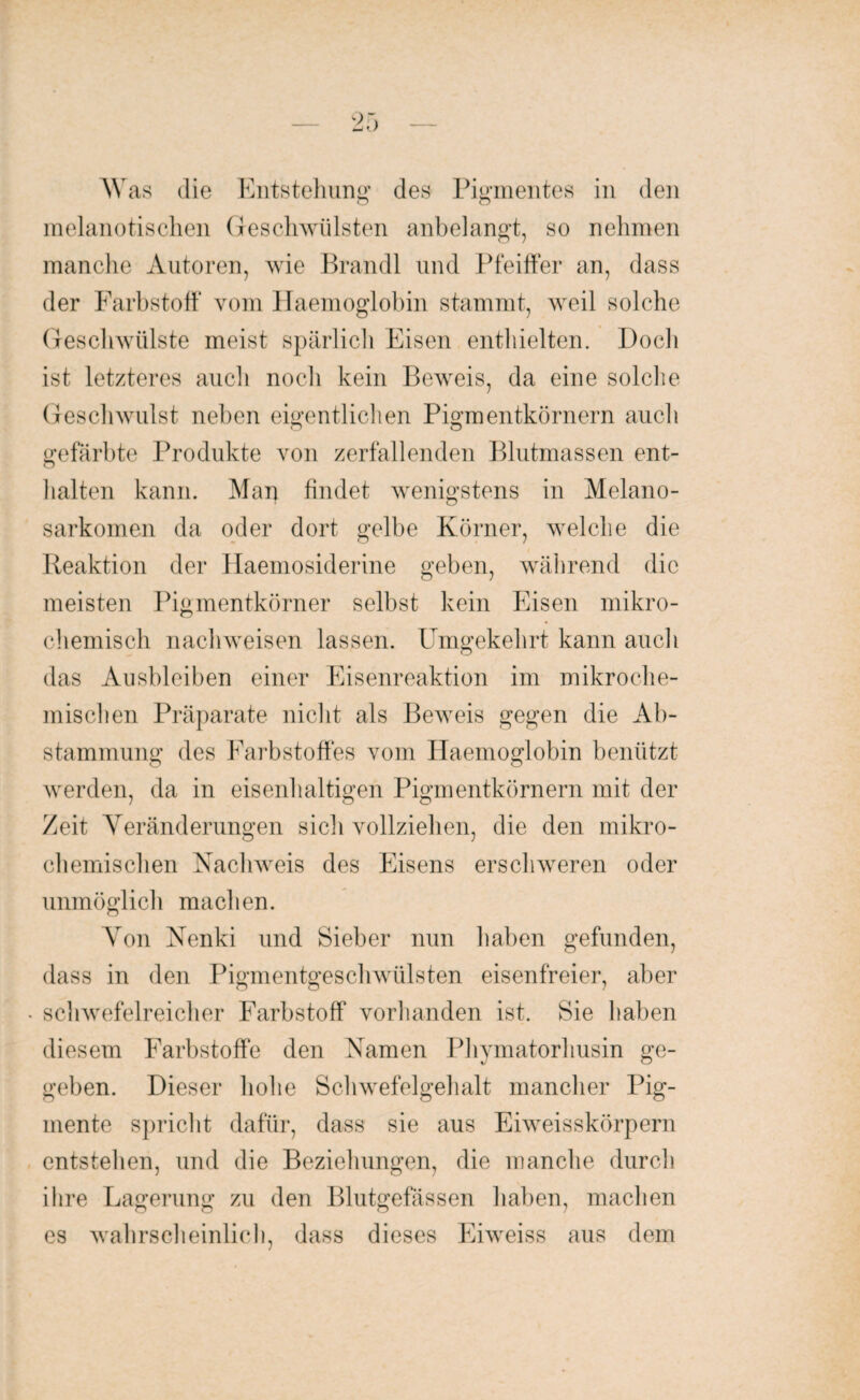 Was die Entstehung des Pigmentes in den melanotischen Geschwülsten anbelangt, so nehmen manche Autoren, wie Brandt und Pfeiffer an, dass der Farbstoff vom Haemoglobin stammt, weil solche Geschwülste meist spärlich Eisen enthielten. Doch ist letzteres auch noch kein Beweis, da eine solche Geschwulst neben eigentlichen Pigmentkörnern auch gefärbte Produkte von zerfallenden Blutmassen ent¬ halten kann. Man findet wenigstens in Melano- sarkomen da oder dort gelbe Körner, welche die Reaktion der Haemosiderine geben, während die meisten Pigmentkörner selbst kein Eisen mikro¬ chemisch nach weisen lassen. Umgekehrt kann auch das Ausbleiben einer Eisenreaktion im mikroche¬ mischen Präparate nicht als Beweis gegen die Ab¬ stammung des Farbstoffes vom Haemoglobin benützt werden, da in eisenhaltigen Pigmentkörnern mit der Zeit Yeränderungen sich vollziehen, die den mikro¬ chemischen Nachweis des Eisens erschweren oder unmöglich machen. Yon Nenki und Bieber nun haben gefunden, dass in den Pigmentgeschwülsten eisenfreier, aber • schwefelreicher Farbstoff vorhanden ist. Sie haben diesem Farbstoffe den Namen Phymatorhusin ge¬ geben. Dieser hohe Schwefelgehalt mancher Pig¬ mente spricht dafür, dass sie aus Eiweisskörpern entstehen, und die Beziehungen, die manche durch ihre Lagerung zu den Blutgefässen haben, machen es wahrscheinlich, dass dieses Eiweiss aus dem