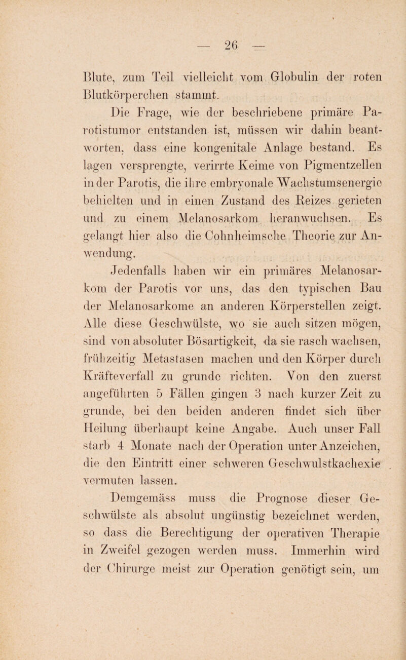 Blute, zum Teil vielleicht vom Globulin der roten Blutkörperchen stammt. Die Frage, wie der beschriebene primäre Pa¬ rotistumor entstanden ist, müssen wir dahin beant¬ worten, dass eine kongenitale Anlage bestand. Es lagen versprengte, verirrte Keime von Pigmentzellen in der Parotis, die ihre embryonale Wachstumsenergie behielten und in einen Zustand des Reizes gerieten und zu einem Melanosarkom heranwuchsen. Es gelangt hier also die Cohnheimsehe Theorie zur An¬ wendung. Jedenfalls haben wir ein primäres Melanosar¬ kom der Parotis vor uns, das den typischen Bau der Melanosarkome an anderen Körperstellen zeigt. Alle diese Geschwülste, wo sie auch sitzen mögen, sind von absoluter Bösartigkeit, da sie rasch wachsen, frühzeitig Metastasen machen und den Körper durch Kräfteverfall zu gründe richten. Von den zuerst angeführten 5 Fällen gingen 3 nach kurzer Zeit zu gründe, bei den beiden anderen findet sich über Heilung überhaupt keine Angabe. Auch unser Fall starb 4 Monate nach der Operation unter Anzeichen, die den Eintritt einer schweren Geschwulstkachexie vermuten lassen. Demgemäss muss die Prognose dieser Ge¬ schwülste als absolut ungünstig bezeichnet werden, so dass die Berechtigung der operativen Therapie in Zweifel gezogen werden muss. Immerhin wird der Chirurge meist zur Operation genötigt sein, um