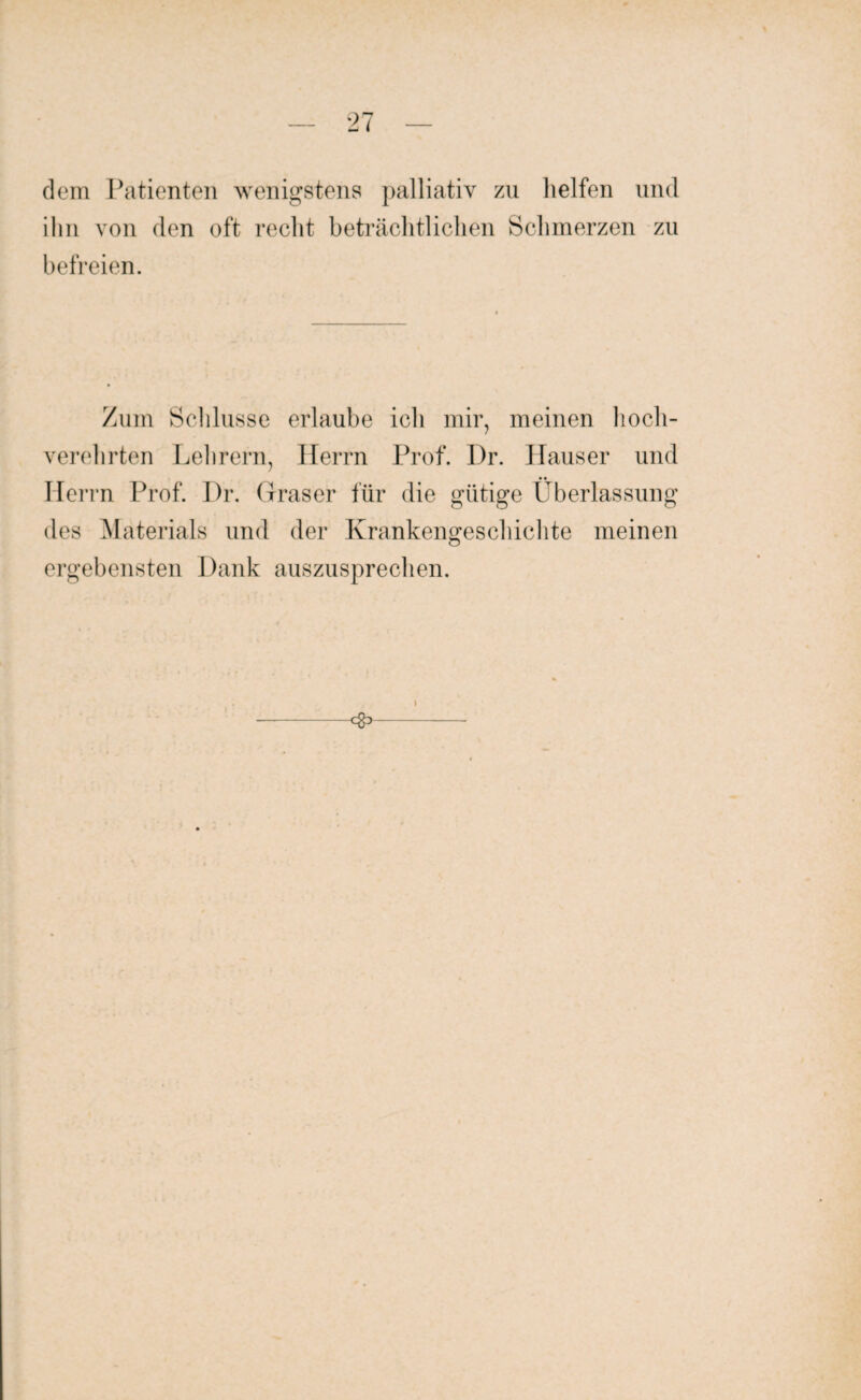 dem Patienten wenigstens palliativ zu helfen und ihn von den oft recht beträchtlichen Schmerzen zu befreien. Zum Schlüsse erlaube ich mir, meinen hoch¬ verehrten Lehrern, Herrn Prof. Dr. Hauser und Herrn Prof. Dr. ( Iraser für die gütige Überlassung des Materials und der Krankengeschichte meinen ergebensten Dank auszusprechen. <S> l