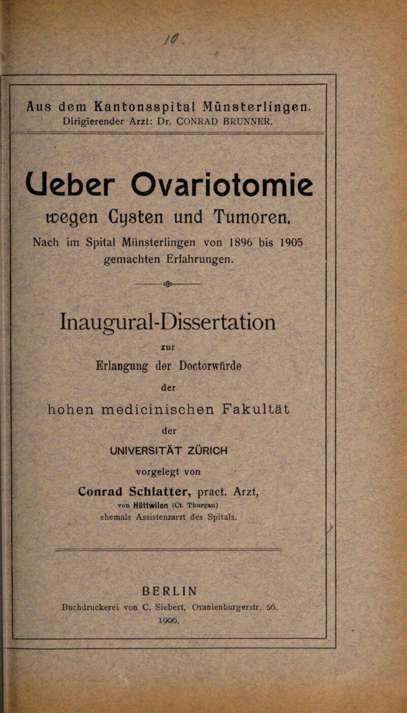 Aus dem Kantonsspital Münsterlingen. Dirigierender Arzt: Dr. CONRAD BRUNNER. CJeber Ovariotomie toegen Cysten und Tumoren. Nach im Spital Münsterlingen von 1896 bis 1905 gemachten Erfahrungen. -—<#>- Inaugural-Dissertation zur Erlangung der Doctorwürde der hohen medicinischen Fakultät der UNIVERSITÄT ZÜRICH vorgelegt von Conrad Schiatter, pract. Arzt, von Hüttwilen (Ct. Thurgau) ehemals Assistenzarzt des Spitals. BERLIN Buchdruckerei von C. Siebert, Oranienburgerstr. 56. 1906.