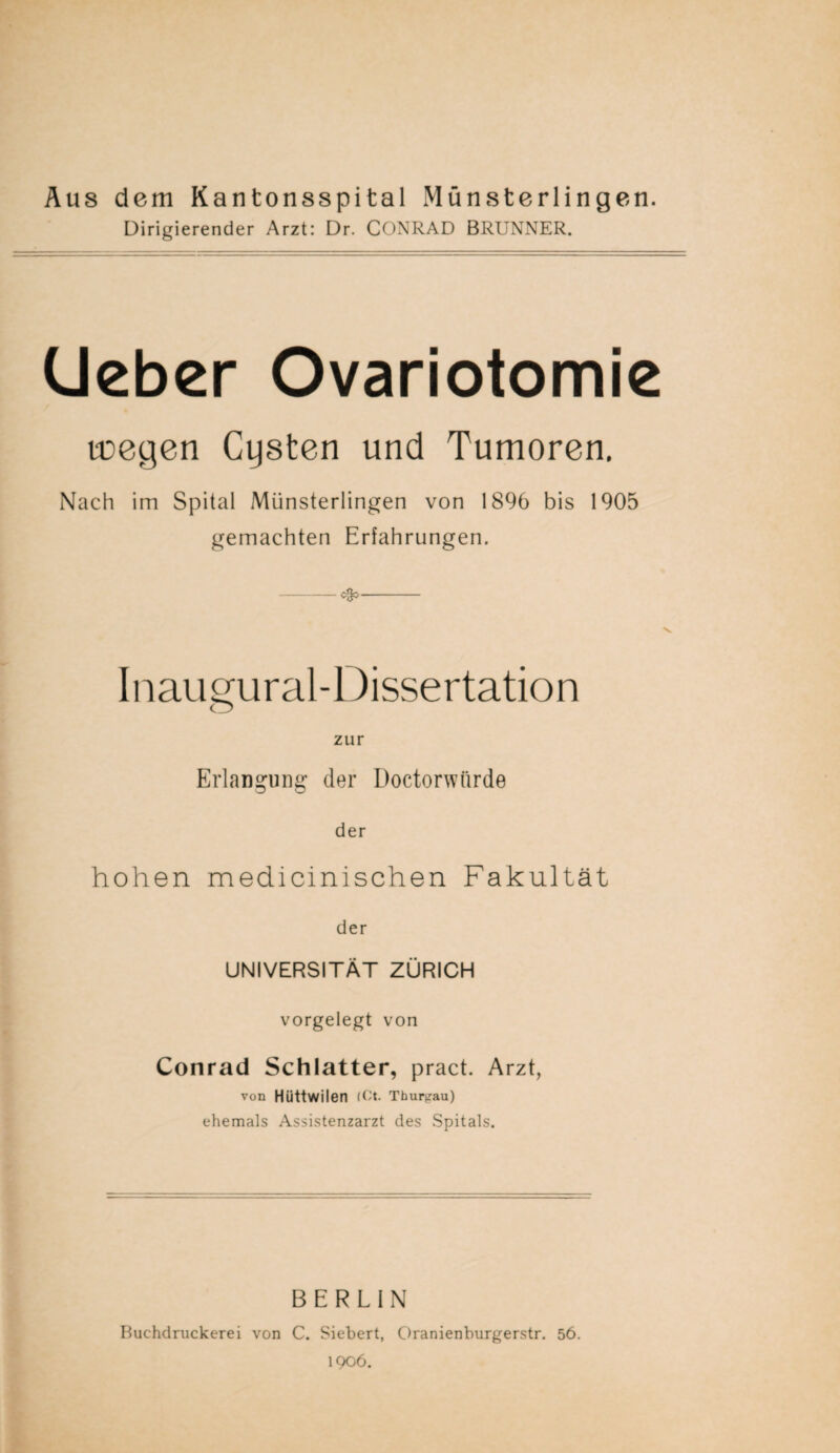 Aus dem Kantonsspital Münsterlingen. Dirigierender Arzt: Dr. CONRAD BRUNNER. Ueber Ovariotomie toegen Cysten und Tumoren. Nach im Spital Münsterlingen von 1896 bis 1905 gemachten Erfahrungen. -ego-- Inaugural-Dissertation zur Erlangung der Doctorwtirde der hohen medicinischen Fakultät der UNIVERSITÄT ZÜRICH vorgelegt von Conrad Schiatter, pract. Arzt, von Hüttwilen (Ct. Thurtrau) ehemals Assistenzarzt des Spitals. BERLIN Buchdruckerei von C. Siebert, Oranienburgerstr. 56. 1906.