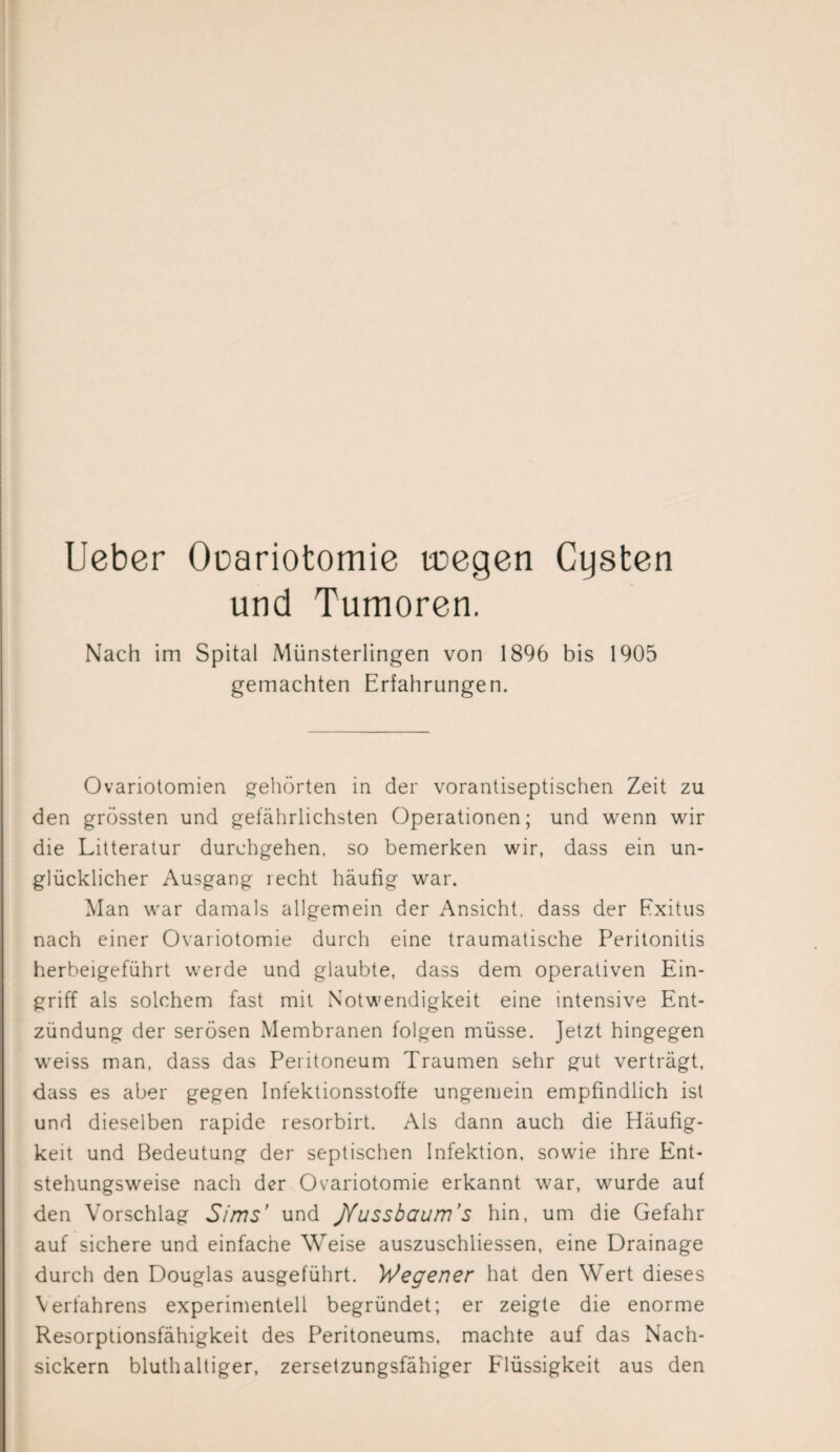 Ueber Oüariotomie toegen Cysten und Tumoren. Nach im Spital Münsterlingen von 1896 bis 1905 gemachten Erfahrungen. Ovariotomien gehörten in der vorantiseptischen Zeit zu den grössten und gefährlichsten Operationen; und wenn wir die Litteratur durchgehen, so bemerken wir, dass ein un¬ glücklicher Ausgang recht häufig war. Man war damals allgemein der Ansicht, dass der Exitus nach einer Ovariotomie durch eine traumatische Peritonitis herbeigeführt werde und glaubte, dass dem operativen Ein¬ griff als solchem fast mit Notwendigkeit eine intensive Ent¬ zündung der serösen Membranen folgen müsse. Jetzt hingegen weiss man, dass das Peritoneum Traumen sehr gut verträgt, dass es aber gegen Infektionsstoffe ungemein empfindlich ist und dieselben rapide resorbirt. Als dann auch die Häufig¬ keit und Bedeutung der septischen Infektion, sowie ihre Ent¬ stehungsweise nach der Ovariotomie erkannt war, wurde auf den Vorschlag S/ms’ und jYussbaum’s hin, um die Gefahr auf sichere und einfache Weise auszuschliessen, eine Drainage durch den Douglas ausgeführt. Wegener hat den Wert dieses Verfahrens experimentell begründet; er zeigte die enorme Resorptionsfähigkeit des Peritoneums, machte auf das Nach¬ sickern bluthaltiger, zersetzungsfähiger Flüssigkeit aus den