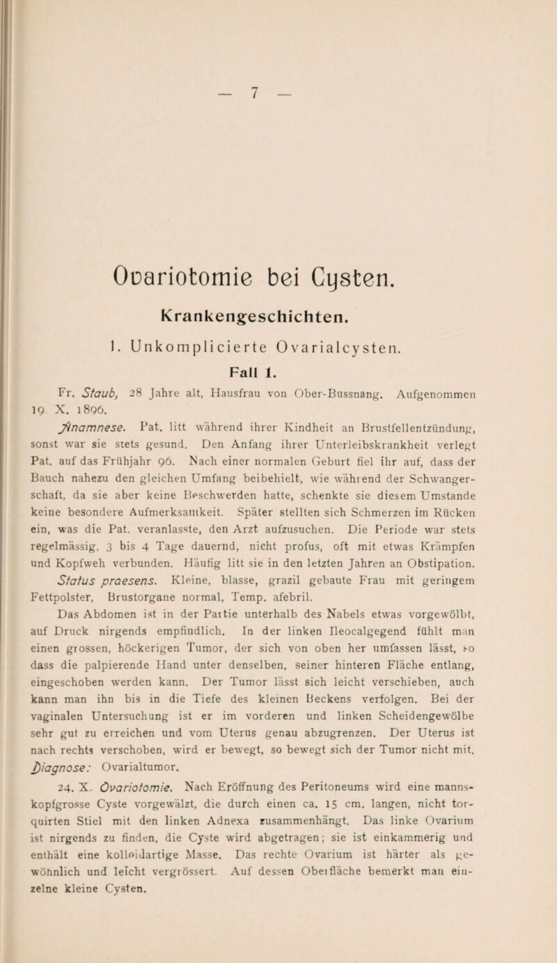 Ooariotomie bei Cysten. Krankengeschichten. 1. Unkomplicierte Ovarialcysten. Fall 1. Fr. Staub, 28 Jahre alt, Hausfrau von Ober-Bussnang. Aufgenommen 19 X. 1896. jftnamnese. Pat. litt während ihrer Kindheit an Brustfellentzündung, sonst wrar sie stets gesund. Den Anfang ihrer Unterleibskrankheit verlegt Pat. auf das Frühjahr 96. Nach einer normalen Geburt fiel ihr auf, dass der Bauch nahezu den gleichen Umfang beibehielt, wie während der Schwanger¬ schaft, da sie aber keine Beschwerden hatte, schenkte sie diesem Umstande keine besondere Aufmerksamkeit. Später stellten sich Schmerzen im Rücken ein, was die Pat. veranlasste, den Arzt aufzusuchen. Die Periode war stets regelmässig, 3 bis 4 Tage dauernd, nicht profus, oft mit etwas Krämpfen und Kopfweh verbunden. Häufig litt sie in den letzten Jahren an Obstipation. Status praesens. Kleine, blasse, grazil gebaute Frau mit geringem Fettpolster, Brustorgane normal, Temp. afebril. Das Abdomen ist in der Paitie unterhalb des Nabels etwas vorgewölbt, auf Druck nirgends empfindlich. In der linken Ileocalgegend fühlt man einen grossen, höckerigen Tumor, der sich von oben her umfassen lässt, so dass die palpierende Iland unter denselben, seiner hinteren Fläche entlang, eingeschoben werden kann. Der Tumor lässt sich leicht verschieben, auch kann man ihn bis in die Tiefe des kleinen Beckens verfolgen. Bei der vaginalen Untersuchung ist er im vorderen und linken Scheidengewölbe sehr gut zu erreichen und vom Uterus genau abzugrenzen. Der Uterus ist nach rechts verschoben, ward er bewegt, so bewegt sich der Tumor nicht mit. J)iagnose: Ovarialtumor. 24. X. övariotomie. Nach Eröffnung des Peritoneums wird eine manns¬ kopfgrosse Cyste vorgewälzt, die durch einen ca. 15 cm. langen, nicht tor- quirten Stiel mit den linken Adnexa zusammenhängt. Das linke Ovarium ist nirgends zu finden, die Cyste wird abgetragen; sie ist einkammerig und enthält eine kolloidartige Masse. Das rechte Ovarium ist härter als ge¬ wöhnlich und leicht vergrössert. Auf dessen Obei fläche bemerkt man ein¬ zelne kleine Cysten.