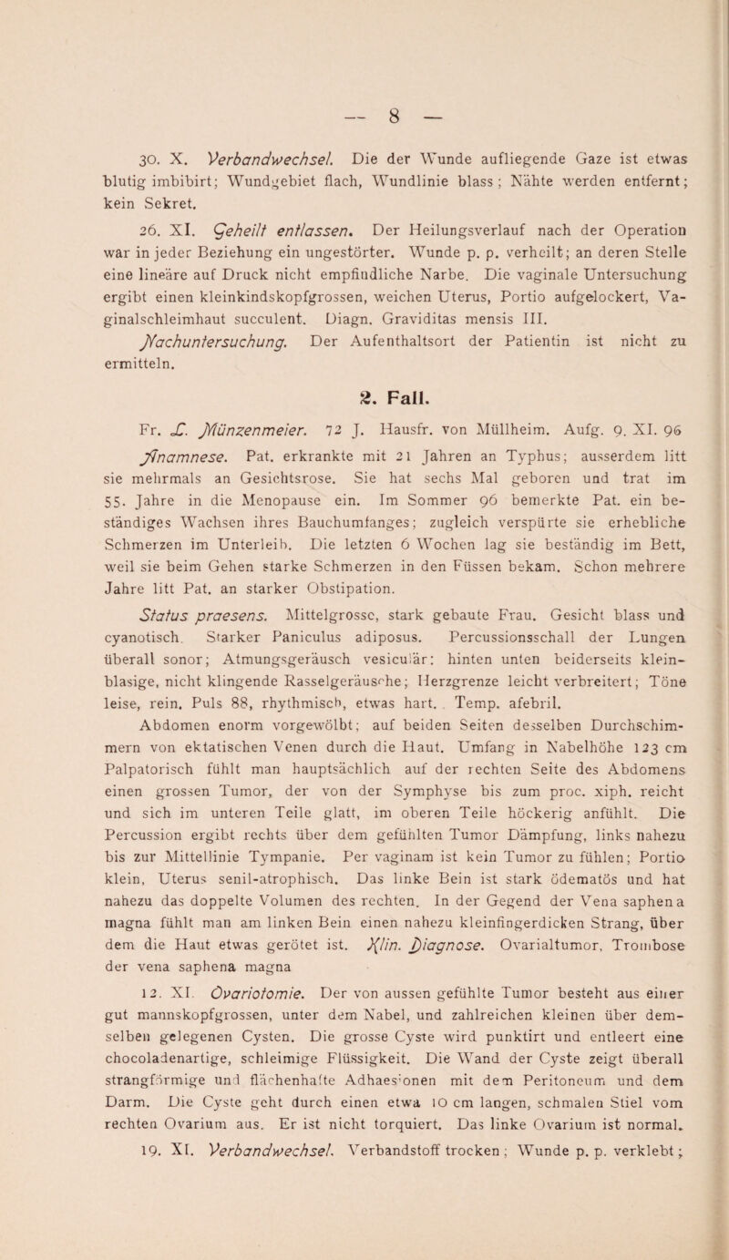 30. X. Verbandwechsel. Die der Wunde aufliegende Gaze ist etwas blutig imbibirt; Wundgebiet flach, Wundlinie blass; Nähte werden entfernt; kein Sekret. 26. XI. geheilt entlassen. Der Heilungsverlauf nach der Operation war in jeder Beziehung ein ungestörter. Wunde p. p. verheilt; an deren Stelle eine lineare auf Druck nicht empfindliche Narbe. Die vaginale Untersuchung ergibt einen kleinkindskopfgrossen, weichen Uterus, Portio aufgelockert, Va¬ ginalschleimhaut succulent. Diagn. Graviditas mensis III. JYachuntersuchung. Der Aufenthaltsort der Patientin ist nicht zu ermitteln. 2. Fall. Fr. oC. jYlünzenmeier. 72 J. Hausfr. von Müllheim. Aufg. 9. XI. 96 jdnamnese. Pat. erkrankte mit 21 Jahren an Typhus; ausserdem litt sie mehrmals an Gesichtsrose. Sie hat sechs Mal geboren und trat im 55. Jahre in die Menopause ein. Im Sommer 96 bemerkte Pat. ein be¬ ständiges Wachsen ihres Bauchumfanges; zugleich verspürte sie erhebliche Schmerzen im Unterleih. Die letzten 6 Wochen lag sie beständig im Bett, weil sie beim Gehen starke Schmerzen in den Füssen bekam. Schon mehrere Jahre litt Pat. an starker Obstipation. Status praesens. Mittelgrossc, stark gebaute Frau. Gesicht blass und cyanotisch. Starker Paniculus adiposus. Percussionsschall der Lungen überall sonor; Atmungsgeräusch vesicuiär: hinten unten beiderseits klein¬ blasige, nicht klingende Rasselgeräusche; Ilerzgrenze leicht verbreitert; Töne leise, rein. Puls 88, rhythmisch, etwas hart. Temp. afebril. Abdomen enorm vorgewölbt; auf beiden Seiten desselben Durchschim¬ mern von ektatischen Venen durch die Haut. Umfang in Nabelhöhe 123 cm Palpatorisch fühlt man hauptsächlich auf der rechten Seite des Abdomens einen grossen Tumor, der von der Symphyse bis zum proc. xiph. reicht und sich im unteren Teile glatt, im oberen Teile höckerig anfühlt. Die Percussion ergibt rechts über dem gefühlten Tumor Dämpfung, links nahezu bis zur Mittellinie Tympanie. Per vaginam ist kein Tumor zu fühlen; Portio klein, Uterus senil-atrophisch. Das linke Bein ist stark ödematös und hat nahezu das doppelte Volumen des rechten. In der Gegend der Vena saphena magna fühlt man am linken Bein einen nahezu kleinfingerdicken Strang, über dem die Haut etwas gerötet ist. }(lin. J)iagnose. Ovarialtumor, Trombose der vena saphena magna 12. XI. Övariotomie. Der von aussen gefühlte Tumor besteht aus einer gut mannskopfgrossen, unter dem Nabel, und zahlreichen kleinen über dem¬ selben gelegenen Cysten. Die grosse Cyste wird punktirt und entleert eine chocoladenartige, schleimige Flüssigkeit. Die Wand der Cyste zeigt überall strangförmige und flächenhafte Adhaes;onen mit dem Peritoneum und dem Darm. Die Cyste geht durch einen etwa 10 cm langen, schmalen Stiel vom rechten Ovarium aus. Er ist nicht torquiert. Das linke Ovarium ist normal. 19. XI. Verbandwechsel. ATerbandstoff trocken ; Wunde p. p. verklebt;