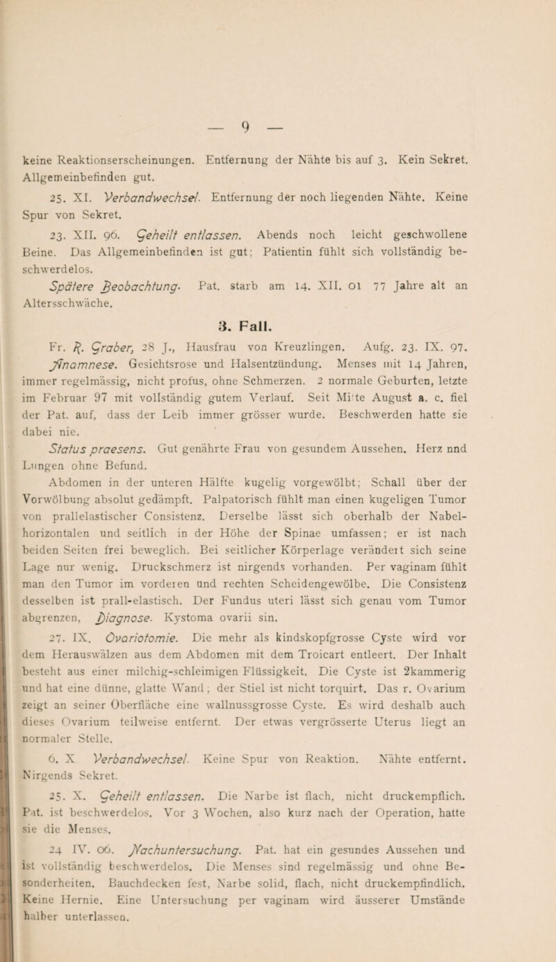 keine Reaktionserscheinungen. Entfernung der Nähte bis auf 3. Kein Sekret. Allgemeinbefinden gut. 25. XI. Verbandwechsel’. Entfernung der noch liegenden Nähte. Keine Spur von Sekret. 23. XII. 96. geheilt entlassen. Abends noch leicht geschwollene Beine. Das Allgemeinbefinden ist gut; Patientin fühlt sich vollständig be- schw erdelos. Spätere Beobachtung- Pat. starb am 14. XII. 01 77 Jahre alt an Altersschwäche. 3. Fall. Fr. jf. Araber, 28 J., Hausfrau von Kreuzlingen. Aufg. 23. IX. 97. Jjnomnese. Gesichtsrose und Halsentzündung. Menses mit 14 Jahren, immer regelmässig, nicht profus, ohne Schmerzen. 2 normale Geburten, letzte im Februar 97 mit vollständig gutem Verlauf. Seit Mitte August a. c. fiel der Pat. auf, dass der Leib immer grösser wurde. Beschwerden hatte sie dabei nie. Status praesens. Gut genährte Frau von gesundem Aussehen. Herz nnd Lungen ohne Befund. Abdomen in der unteren Hälfte kugelig vorgewölbt; Schall über der Vorwölbung absolut gedämpft. Palpatorisch fühlt man einen kugeligen Tumor von prallelastischer Consistenz. Derselbe lässt sich oberhalb der Nabel¬ horizontalen und seitlich in der Hohe der Spinae umfassen; er ist nach beiden Seiten frei beweglich. Bei seitlicher Körperlage verändert sich seine Lage nur wenig. Druckschmerz ist nirgends vorhanden. Per vaginam fühlt man den Tumor im vordeien und rechten Scheidengewölbe. Die Consistenz desselben ist prall-elastisch. Der Fundus uteri lässt sich genau vom Tumor abgrenzen, j)iagnose• Kystoma ovarii sin. 27. IX. Övariotomie. Die mehr als kindskopfgrosse Cyste wird vor dem Herauswälzen aus dem Abdomen mit dem Troicart entleert. Der Inhalt besteht aus einer milchig-schleimigen Flüssigkeit. Die Cyste ist 2kammerig und hat eine dünne, glatte Wand; der Stiel ist nicht torquirt. Das r. Ovarium zeigt an seiner Oberfläche eine wallnussgrosse Cyste. Es wird deshalb auch dieses Ovarium teilweise entfernt. Der etwas vergrösserte Uterus liegt an normaler Stelle. 6. X Verbandwechsel. Keine Spur von Reaktion. Nähte entfernt. Nirgends Sekret. 25. X. geheilt entlassen. Die Narbe ist flach, nicht druckempflich. Pat. ist beschwerdelos. Vor 3 Wochen, also kurz nach der Operation, hatte sie die Menses. 24 IV. 06. Nachuntersuchung. Pat. hat ein gesundes Aussehen und ist vollständig beschwerdelos. Die Menses sind regelmässig und ohne Be¬ sonderheiten. Bauchdecken fest, Narbe solid, flach, nicht druckempfindlich. Keine Hernie. Eine Untersuchung per vaginam wird äusserer Umstände halber unterlassen.