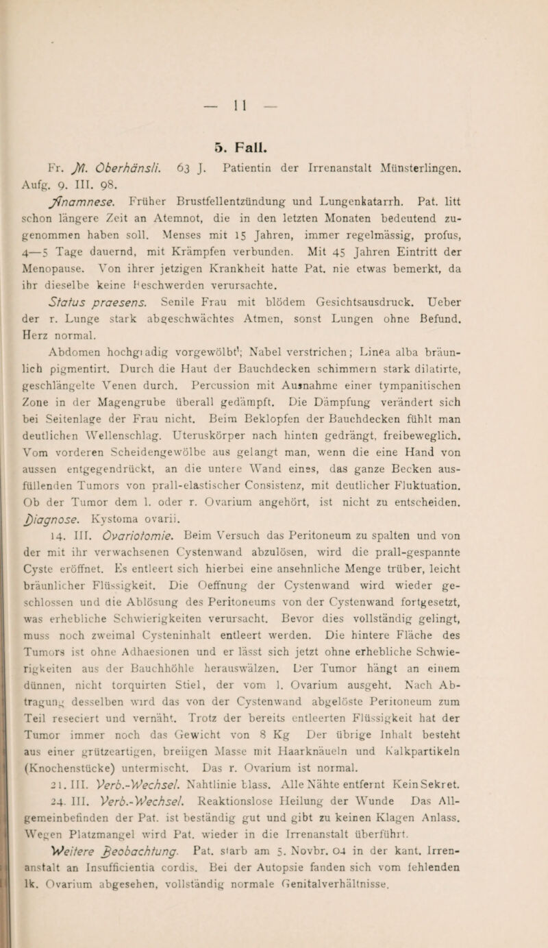 5. Fall. Fr. JYI. Öberhänsli. 63 J. Patientin der Irrenanstalt Münsterlingen. Aufg. g. III. 98. jVnamnese. Früher Brustfellentzündung und Lungenkatarrh. Pat. litt schon längere Zeit an Atemnot, die in den letzten Monaten bedeutend zu¬ genommen haben soll. Menses mit 15 Jahren, immer regelmässig, profus, 4—5 Tage dauernd, mit Krämpfen verbunden. Mit 45 Jahren Eintritt der Menopause. Von ihrer jetzigen Krankheit hatte Pat. nie etwas bemerkt, da ihr dieselbe keine beschwerden verursachte. Status praesens. Senile Frau mit blödem Gesichtsausdruck. Ueber der r. Lunge stark abgeschwächtes Atmen, sonst Lungen ohne Befund. Herz normal. Abdomen hochgi adig vorgewölbt'; Nabel verstrichen; Linea alba bräun¬ lich pigmentirt. Durch die Haut der Bauchdecken schimmern stark dilatirte, geschlängelte Venen durch. Percussion mit Ausnahme einer tympanitischen Zone in der Magengrube überall gedämpft. Die Dämpfung verändert sich bei Seitenlage der Frau nicht. Beim Beklopfen der Bauchdecken fühlt man deutlichen Wellenschlag. Uteruskörper nach hinten gedrängt, freibeweglich. Vom vorderen Scheidengewölbe aus gelangt man, wrenn die eine Hand von aussen entgegendrückt, an die untere Wand eines, das ganze Becken aus¬ füllenden Tumors von prall-elastischer Consistenz, mit deutlicher Fluktuation. Ob der Tumor dem 1. oder r. Ovarium angehört, ist nicht zu entscheiden. J)iagnose. Kystoma ovarii. 14. III. Övariotomie. Beim Versuch das Peritoneum zu spalten und von der mit ihr verwachsenen Cystenwand abzulösen, wird die prall-gespannte Cyste eröffnet. Es entleert sich hierbei eine ansehnliche Menge trüber, leicht bräunlicher Flüssigkeit. Die Oeffnung der Cystenvvand wird wieder ge¬ schlossen und die Ablösung des Peritoneums von der Cystenwand fortgesetzt, was erhebliche Schwierigkeiten verursacht. Bevor dies vollständig gelingt, muss noch zweimal Cysteninhalt entleert werden. Die hintere Fläche des Tumors ist ohne Adhaesionen und er lässt sich jetzt ohne erhebliche Schwie¬ rigkeiten aus der Bauchhöhle herauswälzen. Der Tumor hängt an einem dünnen, nicht torquirten Stiel, der vom 1. Ovarium ausgeht. Nach Ab¬ tragung desselben wird das von der Cystenwand abgelöste Peritoneum zum Teil reseciert und vernäht. Trotz der bereits entleerten Flüssigkeit hat der Tumor immer noch das Gewicht von 8 Kg Der übrige Inhalt besteht aus einer grützeartigen, breiigen Masse mit Haarknäueln und Kalkpartikeln (Knochenstücke) untermischt. Das r. Ovarium ist normal. 21. III. Verb.-Wechsel. Nahtlinie blass. Alle Nähte entfernt KeinSekret. 24. III. Verb.-Wechsel. Reaktionslose Heilung der Wunde Das All¬ gemeinbefinden der Pat. ist beständig gut und gibt zu keinen Klagen Anlass. Wegen Platzmangel wird Pat. wieder in die Irrenanstalt überführt. Weitere Beobachtung. Pat. siarb am 5. Novbr. 04 in der kant. Irren¬ anstalt an Insufficientia cordis. Bei der Autopsie fanden sich vom fehlenden lk. Ovarium abgesehen, vollständig normale Genitalverhältnisse.