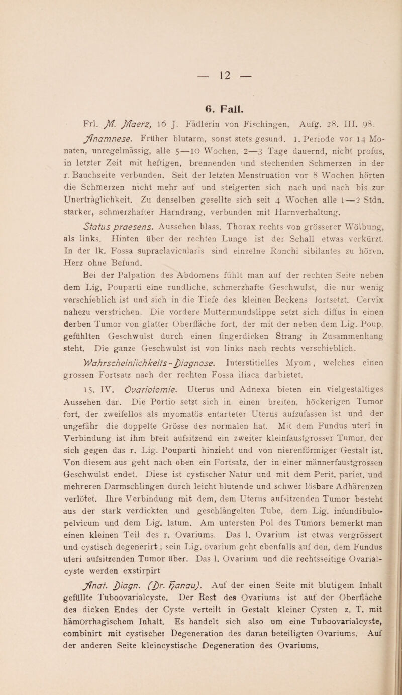 6. Fall. Frl. JYl. JYlaerz, 16 J. Fädlerin von Fischingen. Aufg. 28. III. 98. Jtnamnese. Früher blutarm, sonst stets gesund, l. Periode vor 14 Mo¬ naten, unregelmässig, alle 5 — IO Wochen, 2—3 Tage dauernd, nicht profus, in letzter Zeit mit heftigen, brennenden und stechenden Schmerzen in der r. Bauchseite verbunden. Seit der letzten Menstruation vor 8 Wochen hörten die Schmerzen nicht mehr auf und steigerten sich nach und nach bis zur Unerträglichkeit. Zu denselben gesellte sich seit 4 Wochen alle l—2 Stdn. starker, schmerzhafter Harndrang, verbunden mit Harnverhaltung. Status praesens. Aussehen blass. Thorax rechts von grösserer Wölbung, als links. Hinten über der rechten Lunge ist der Schall etwas verkürzt. In der lk, Fossa supraclavicularis sind einzelne Ronchi sibilantes zu hören. Herz ohne Befund. Bei der Palpation des Abdomens fühlt man auf der rechten Seite neben dem Lig. Pouparti eine rundliche, schmerzhafte Geschwulst, die nur wenig verschieblich ist und sich in die Tiefe des kleinen Beckens iortsetzt. Cervix nahezu verstrichen. Die vordere Muttermundslippe setzt sich diffus in einen derben Tumor von glatter Oberfläche fort, der mit der neben dem Lig. Poup. gefühlten Geschwulst durch einen fingerdicken Strang in Zusammenhang steht. Die ganze Geschwulst ist von links nach rechts verschieblich. Wahrscheinlichkeits~j)iagnose. Interstitielles Myom, welches einen grossen Fortsatz nach der rechten Fossa iliaca darbietet. 15. IV. Övariotomie. Uterus und Adnexa bieten ein vielgestaltiges Aussehen dar. Die Portio setzt sich in einen breiten, höckerigen Tumor fort, der zweifellos als myomatös entarteter Uterus aufzufassen ist und der ungefähr die doppelte Grösse des normalen hat. Mit dem Fundus uteri in Verbindung ist ihm breit aufsitzend ein zweiter kleinfaustgrosser Tumor, der sich gegen das r. Lig. Pouparti hinzieht und von nierenförmiger Gestalt ist. Von diesem aus geht nach oben ein Fortsatz, der in einer männerfaustgrossen Geschwulst endet. Diese ist cystischer Natur und mit dem Perit. pariet. und mehreren Darmschlingen durch leicht blutende und schwer lösbare Adhärenzen verlötet. Ihre Verbindung mit dem, dem Uterus auLitzenden Tumor besteht aus der stark verdickten und geschlängelten Tube, dem Lig. infundibulo- pelvicum und dem Lig. latum. Am untersten Pol des Tumors bemerkt man einen kleinen Teil des r. Ovariums. Das 1. Ovarium ist etwas vergrössert und cystisch degenerirt; sein Lig. ovarium geht ebenfalls auf den, dem Fundus uteri aufsitzenden Tumor über. Das 1. Ovarium und die rechtsseitige Ovarial- cyste werden exstirpirt JJnat. J)iagn. (J)r. Tjanau). Auf der einen Seite mit blutigem Inhalt gefüllte Tuboovarialcyste. Der Rest des Ovariums ist auf der Oberfläche des dicken Endes der Cyste verteilt in Gestalt kleiner Cysten z. T. mit hämorrhagischem Inhalt. Es handelt sich also um eine Tuboovarialcyste, combinirt mit cystischer Degeneration des daran beteiligten Ovariums. Auf der anderen Seite kleincystische Degeneration des Ovariums.