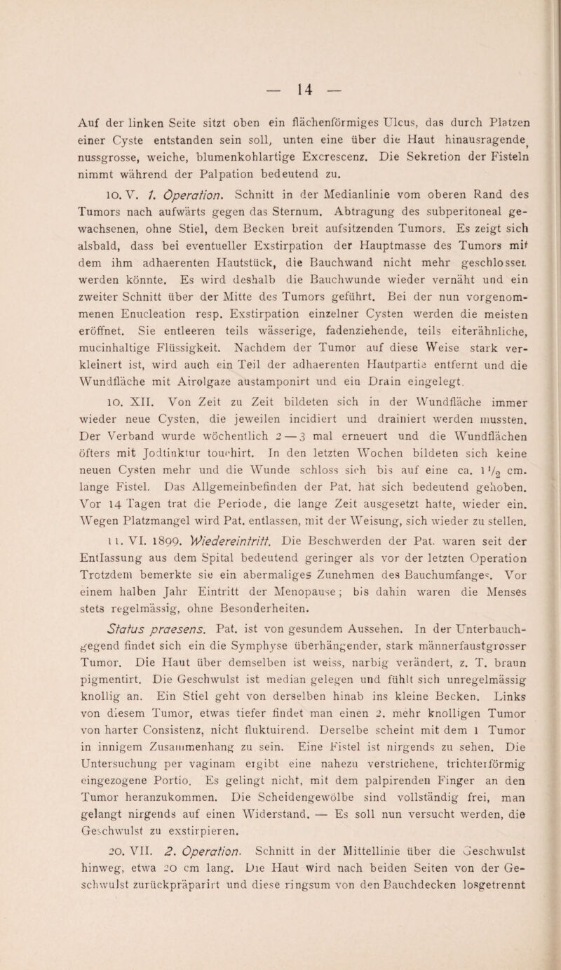 Auf der linken Seite sitzt oben ein flächenförmiges Ulcus, das durch Platzen einer Cyste entstanden sein soll, unten eine über die Haut hinausragende, nussgrosse, weiche, blumenkohlartige Excrescenz. Die Sekretion der Fisteln nimmt während der Palpation bedeutend zu. IO. V. /. Operation. Schnitt in der Medianlinie vom oberen Rand des Tumors nach aufwärts gegen das Sternum. Abtragung des subperitoneal ge¬ wachsenen, ohne Stiel, dem Becken breit aufsitzenden Tumors. Es zeigt sich alsbald, dass bei eventueller Exstirpation der Hauptmasse des Tumors mit dem ihm adhaerenten Hautstück, die Bauchwand nicht mehr geschlosseL werden könnte. Es wird deshalb die Bauchwunde wieder vernäht und ein zweiter Schnitt über der Mitte des Tumors geführt. Bei der nun vorgenom¬ menen Enucleation resp. Exstirpation einzelner Cysten werden die meisten eröffnet. Sie entleeren teils wässerige, fadenziehende, teils eiterähnliche, mucinhaltige Flüssigkeit. Nachdem der Tumor auf diese Weise stark ver¬ kleinert ist, wird auch ein Teil der adhaerenten Hautpartie entfernt und die Wundfläche mit Airolgaze austamponirt und ein Drain eingelegt. 10. XII. Von Zeit zu Zeit bildeten sich in der Wundfläche immer wieder neue Cysten, die jeweilen incidiert und drainiert werden mussten. Der Verband wurde wöchentlich 2— 3 mal erneuert und die Wundflächen öfters mit Jodtinktur touehirt. In den letzten Wochen bildeten sich keine neuen Cysten mehr und die Wunde schloss sich bis auf eine ca. l1/2 cm. lange Fistel. Das Allgemeinbefinden der Pat. hat sich bedeutend gehoben. Vor 14 Tagen trat die Periode, die lange Zeit ausgesetzt hatte, wieder ein. Wegen Platzmangel wird Pat. entlassen, mit der Weisung, sich wieder zu stellen. 11. VI. 1899. 'Wiedereintritt. Die Beschwerden der Pat. waren seit der Entlassung aus dem Spital bedeutend geringer als vor der letzten Operation Trotzdem bemerkte sie ein abermaliges Zunehmen des Bauchumfange^. Vor einem halben Jahr Eintritt der Menopause; bis dahin waren die Menses stets regelmässig, ohne Besonderheiten. Status praesens. Pat. ist von gesundem Aussehen. In der Unterbauch¬ gegend findet sich ein die Symphyse überhängender, stark männerfaustgrosser Tumor. Die Haut über demselben ist weiss, narbig verändert, z. T. braun pigmentirt. Die Geschwulst ist median gelegen und fühlt sich unregelmässig knollig an. Ein Stiel geht von derselben hinab ins kleine Becken. Links von diesem Tumor, etwas tiefer findet man einen 2. mehr knolligen Tumor von harter Consistenz, nicht fluktuirend. Derselbe scheint mit dem l Tumor in innigem Zusammenhang zu sein. Eine Fistel ist nirgends zu sehen. Die Untersuchung per vaginam ergibt eine nahezu verstrichene, trichterförmig eingezogene Portio. Es gelingt nicht, mit dem palpirenden Finger an den Tumor heranzukommen. Die Scheidengewölbe sind vollständig frei, man gelangt nirgends auf einen Widerstand. — Es soll nun versucht werden, die Geschwulst zu exstirpieren. 20. VII. 2. Operation. Schnitt in der Mittellinie über die Geschwulst hinweg, etwa 20 cm lang. Die Haut wird nach beiden Seiten von der Ge¬ schwulst zurückpräparirt und diese ringsum von den Bauchdecken losgetrennt