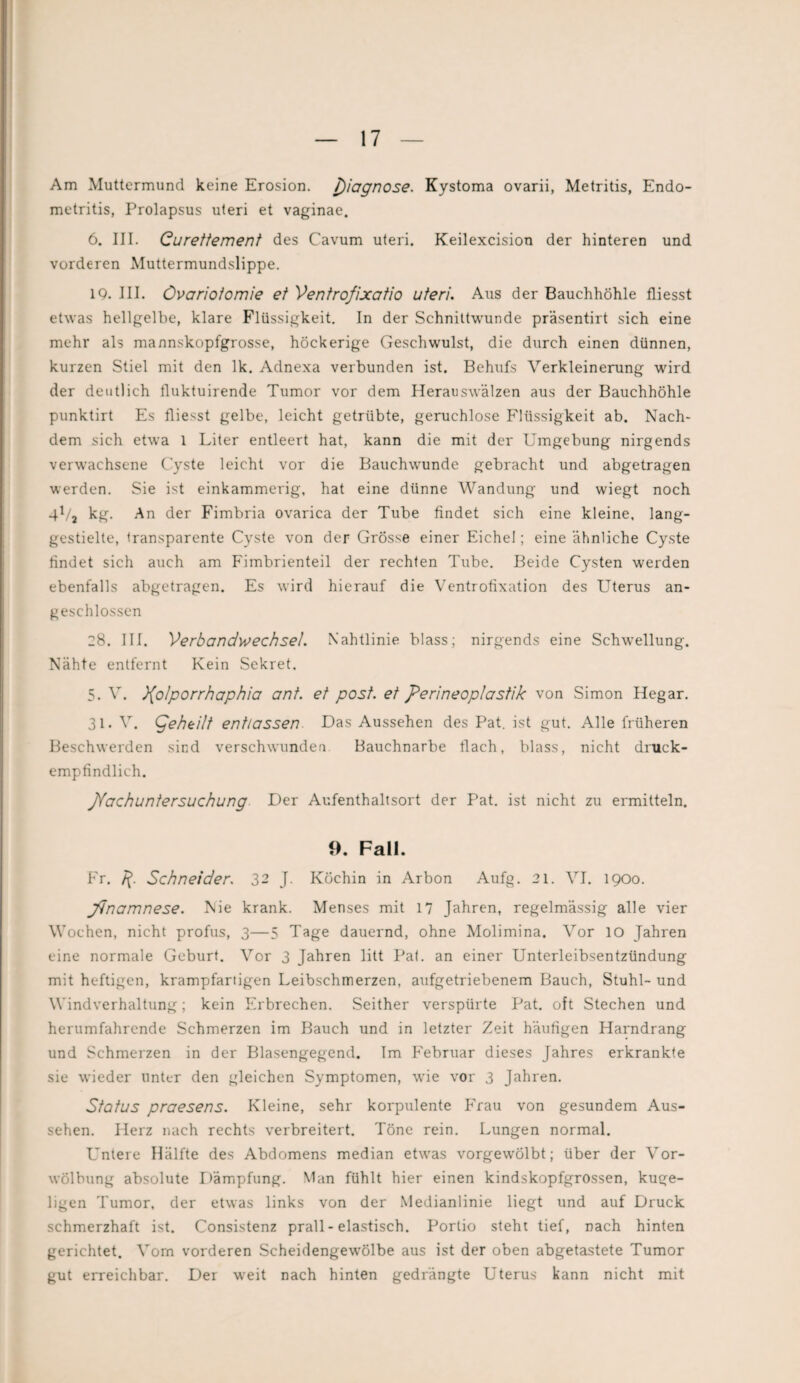 Am Muttermund keine Erosion. Diagnose. Kystoma ovarii, Metritis, Endo¬ metritis, Prolapsus uteri et vaginae. 6. III. Gurettement des Cavum uteri. Keilexcision der hinteren und vorderen Muttermundslippe. IQ. III. Övariotomie et Ventrofixatio uteri. Aus der Bauchhöhle fliesst etwas hellgelbe, klare Flüssigkeit. In der Schnittwunde präsentirt sich eine mehr als mannskopfgrosse, höckerige Geschwulst, die durch einen dünnen, kurzen Stiel mit den lk. Adnexa verbunden ist. Behufs Verkleinerung wird der deutlich tluktuirende Tumor vor dem Herauswälzen aus der Bauchhöhle punktirt Es fliesst gelbe, leicht getrübte, geruchlose Flüssigkeit ab. Nach- dem sich etwa 1 Liter entleert hat, kann die mit der Umgebung nirgends verwachsene Cyste leicht vor die Bauchwunde gebracht und abgetragen werden. Sie ist einkammerig, hat eine dünne Wandung und wiegt noch 41/, kg. An der Fimbria ovarica der Tube findet sich eine kleine, lang¬ gestielte, transparente Cyste von der Grösse einer Eichel; eine ähnliche Cyste findet sich auch am Fimbrienteil der rechten Tube. Beide Cysten werden ebenfalls abgetragen. Es wird hierauf die Ventrofixation des Uterus an¬ geschlossen 28. III. Verbandwechsel. Nahtlinie blass; nirgends eine Schwellung. Nähte entfernt Kein Sekret. 5. V. ){olporrhaphia ant. et post, et Perineoplastik von Simon Hegar. 31. V. (jeheilt entlassen Das Aussehen des Pat. ist gut. Alle früheren Beschwerden sind verschwunden Bauchnarbe flach, blass, nicht druck¬ empfindlich. Nachuntersuchung Der Aufenthaltsort der Pat. ist nicht zu ermitteln. 9. Fall. Fr. Schneider. 32 J. Köchin in Arbon Aufg. 21. VI. 1900. jfinamnese. Nie krank. Menses mit 17 Jahren, regelmässig alle vier Wochen, nicht profus, 3—5 Tage dauernd, ohne Molimina. Vor IO Jahren eine normale Geburt. Vor 3 Jahren litt Pat. an einer Unterleibsentzündung mit heftigen, krampfartigen Leibschmerzen, aufgetriebenem Bauch, Stuhl- und Windverhaltung; kein Erbrechen. Seither verspürte Pat. oft Stechen und herumfahrende Schmerzen im Bauch und in letzter Zeit häufigen Harndrang und Schmerzen in der Blasengegend. Im Februar dieses Jahres erkrankte sie wieder unter den gleichen Symptomen, wie vor 3 Jahren. Status praesens. Kleine, sehr korpulente Frau von gesundem Aus¬ sehen. Herz nach rechts verbreitert. Töne rein. Lungen normal. Untere Hälfte des Abdomens median etwas vorgewölbt; über der Vor- wolbung absolute Dämpfung. Man fühlt hier einen kindskopfgrossen, kuge¬ ligen Tumor, der etwas links von der Medianlinie liegt und auf Druck schmerzhaft ist. Consistenz prall - elastisch. Portio steht tief, nach hinten gerichtet. Vorn vorderen Scheidengewölbe aus ist der oben abgetastete Tumor gut erreichbar. Der weit nach hinten gedrängte Uterus kann nicht mit