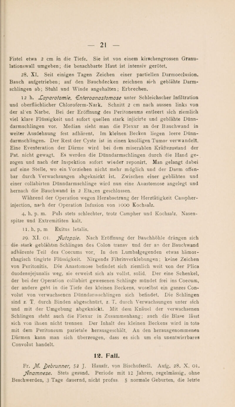 Fistel etwa 2 cm in die Tiefe. Sie ist von einem kirschengrossen Granu- lationswall umgeben; die benachbarte Iiaut ist intensiv gerötet. 28. XI. Seit einigen Tagen Zeichen einer partiellen Darmocclusion. Bauch aufgetrieben; auf den Bauchdecken zeichnen sich geblähte Darm¬ schlingen ab; Stuhl und Winde angehalten; Erbrechen. 12 h. JCaparotomie. €nteroanasfomose unter Schleichscher Infiltration und oberflächlicher Chloroform-Nark. Schnitt 2 cm nach aussen links von der al'en Narbe. Bei der Eröffnung des Peritoneums entleert sich ziemlich viel klare Flüssigkeit und sofort quellen stark injicirte und geblähte Dünn¬ darmschlingen vor. Median sieht man die Flexur an der Bauchwand in weiter Ausdehnung fest adhärent. Im kleinen Becken liegen leere Dünn¬ darmschlingen. Der Rest der Cyste ist in einen knolligen Tumor verwandelt. Eine Eventeration der Därme wird bei dem miserablen Kräftezustand der Pat. nicht gewagt. Es werden die Dünndarmschlingen durch die Hand ge¬ zogen und nach der Inspektion sofort wieder reponirt. Man gelangt dabei auf eine Stelle, wo ein Vorziehen nicht mehr möglich und der Darm offen¬ bar durch Verwachsungen abgeknickt ist. Zwischen einer geblähten und einer collabirten Dünndarmschlinge wird nun eine Auastomose angelegt und hernach die Bauchwand in 2 Etagen geschlossen. Während der Operation wegen Herabsetzung der Herztätigkeit Campher- injection, narh der Operation Infusion von 1000 Kochsalz. 4. h. p. m. Puls stets schlechter, trotz Campher und Kochsalz. Nasen¬ spitze und Extremitäten kalt. 11. h. p. m Exitus letalis. 29. XI. Ol. jfiutopsie. Nach Eröffnung der Hauchhöhle drängen sich die stark geblähtsn Schlingan des Colon transv und der an der Bauchwand adhärente Teil des Coecums vor. In den Lumbalgegenden etwas hämor¬ rhagisch tingirte Flüssigkeit. Nirgends Fibrinverklebungen; keine Zeichen von Peritonitis. Die Anastomose befindet sich ziemlich weit von der Plica duodenojejunalis weg, sie erweist sich als vollst. solid. Der eine Schenkel, der bei der Operation collabirt gewesenen Schlinge mündet frei ins Coecum, der andere gebt in die Tiefe des kleinen Beckens, woselbst ein ganzes Con- volut von verwachsenen Dünndarmschlingen sich befindet. Die Schlingen sind z. T. durch Binden abgeschnürt, z. T. durch Verwachsungen unter sich und mit der Umgebung abgeknickt. Mit dem Knäuel der verwachsenen Schlingen steht auch die Flexur in Zusammenhang; auch die Blase lässt sich von ihnen nicht trennen Der Inhalt des kleinen Beckens wird in toto mit dem Peritoneum parietale herausgeschält. An den herausgenommenen Därmen kann man sich überzeugen, dass es sich um ein unentwirrbares Convolut handelt. 12. Fall. Fr. JY[. j)ebrunner, 52 J. Hausfr. von Bischofszell. Aufg. 28. X. 01. JJnamnese. Stets gesund. Periode mit 12 Jahren, regelmässig, ohne Beschwerden, 3 Tage dauernd, nicht profus 5 normale Geburten, die letzte