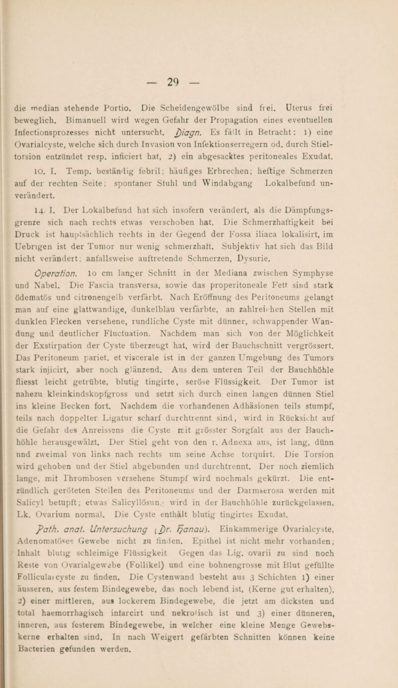 die median stehende Portio. Die Scheidengewölbe sind frei. Uterus frei beweglich. Bi manuell wird wegen Gefahr der Propagation eines eventuellen Infectionsprozesses nicht untersucht. j)iagn. Es fällt in Betracht: l) eine Ovarialcyste, welche sich durch Invasion von Infektionserregern od. durch Stiel¬ torsion entzündet resp. inticiert hat, 2) ein abgesacktes peritoneales Exudat. IO. I. Temp. beständig febril; häufiges Erbrechen; heftige Schmerzen auf der rechten Seite; spontaner Stuhl und Windabgang Lokalbefund un¬ verändert. 14. I. Der Lokalbefund hat sich insofern verändert, als die Dämpfungs¬ grenze sich nach rechts etwas verschoben hat. Die Schmerzhaftigkeit bei Druck ist hauptsächlich rechts in der Gegend der Fossa iliaca lokalisirt, im Uebrigen ist der Tumor nur wenig schmerzhaft. Subjektiv hat sich das Bild nicht verändert; anfallsweise auftretende Schmerzen, Dysurie. Operation, lo cm langer Schnitt in der Mediana zwischen Symphyse und Nabel. Die Fascia transversa, sowie das properitoneale Fett sind stark Ödematös und citronengeib verfärbt. Nach Eröffnung des Peritoneums gelangt man auf eine glattwandige, dunkelblau verfärbte, an zahlreichen Stellen mit dunklen Flecken versehene, rundliche Cyste mit dünner, schwappender Wan¬ dung und deutlicher Fluctuation. Nachdem man sich von der Möglichkeit der Exstirpation der Cyste überzeugt hat, wird der Bauchschnitt vergrössert. Das Peritoneum pariet. et viscerale ist in der ganzen Umgebung des Tumors stark injicirt, aber noch glänzend. Aus dem unteren Teil der Bauchhöhle fliesst leicht getrübte, blutig tingirte, seröse Flüssigkeit. Der Tumor ist nahezu kleinkindskopfgross und setzt sich durch einen langen dünnen Stiel ins kleine Becken fort. Nachdem die vorhandenen Adhäsionen teils stumpf, teils nach doppelter Ligatur scharf durchtrennt sind, wird in Rücksicht auf die Gefahr des Anreissens die Cyste irit grösster Sorgfalt aus der Bauch¬ höhle herausgewälzt. Der Stiel geht von den r. Adnexa aus, ist lang, dünn und zweimal von links nach rechts um seine Achse torquirt. Die Torsion wird gehoben und der Stiel abgebunden und durchtrennt. Der noch ziemlich lange, mit Thrombosen versehene Stumpf wird nochmals gekürzt. Die ent¬ zündlich geröteten Stellen des Peritoneums und der Darmserosa werden mit Salicyl betupft; etwas Salicyllösun.-, wird in der Bauchhöhle zurückgelassen. Lk. Ovarium normal. Die Cyste enthält blutig tingirtes Exudat. paih. anat. Untersuchung (J)r. Tjanau). Einkammerige Ovarialcyste, Adenomatöses Gewebe nicht zu linden. Epithel ist nicht mehr vorhanden; Inhalt blutig schleimige Flüssigkeit Gegen das Lig. ovarii zu sind noch Reste von Ovarialgewebe (Follikel) und eine bohnengrosse mit Blut gefüllte Folliculai cyste zu tinden. Die Cystenwand besteht aus 3 Schichten l) einer äusseren, aus festem Bindegewebe, das noch lebend ist, (Kerne gut erhalten), 2) einer mittleren, aus lockerem Bindegewebe, die jetzt am dicksten und total haemorrhagisch infarcirt und nekroiisch ist und 3) einer dünneren, inneren, aus festerem Bindegewebe, in welcher eine kleine Menge Gewebs- kerne erhalten sind. In nach Weigert gefärbten Schnitten können keine Bacterien gefunden werden.