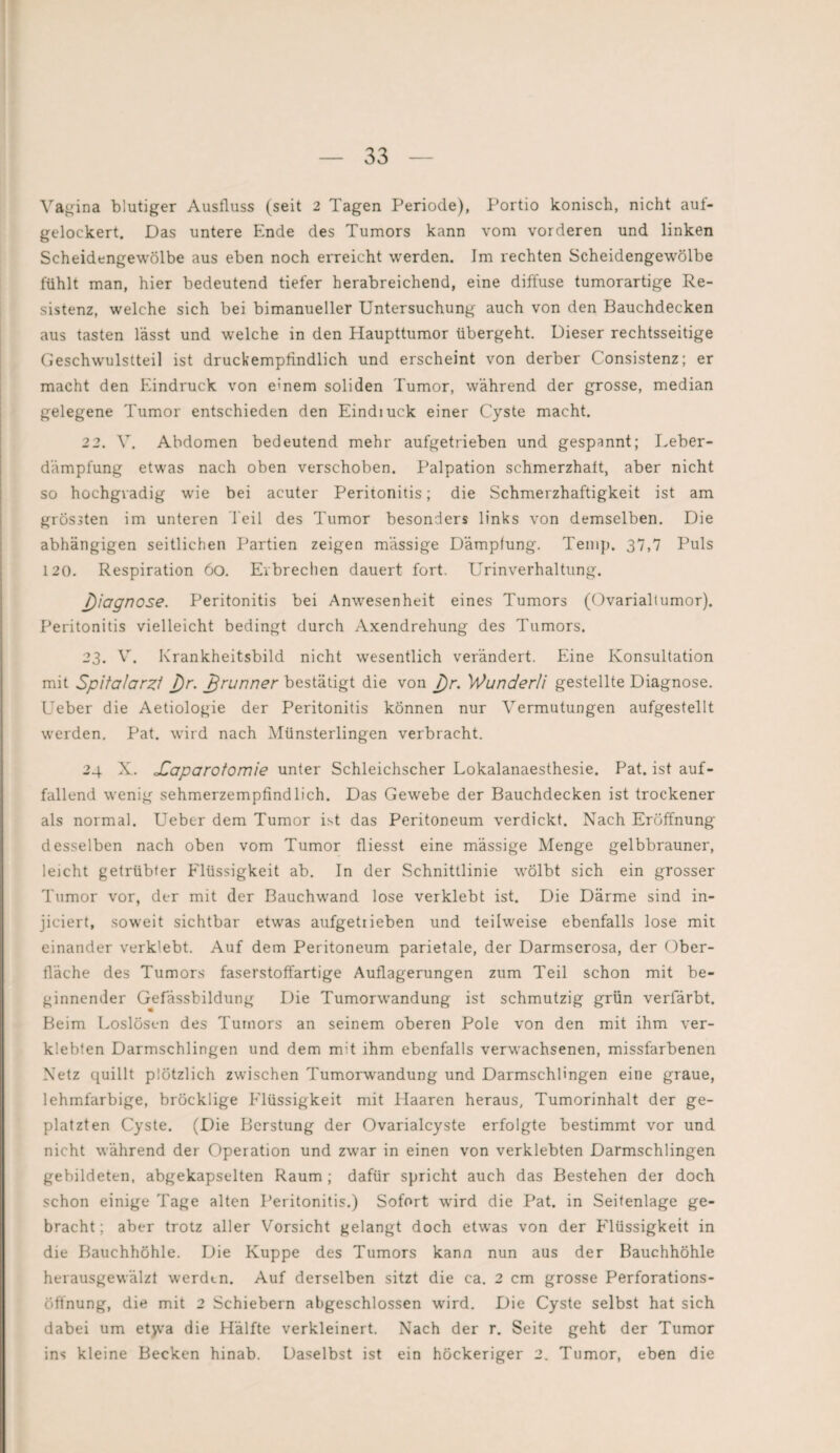 Vagina blutiger Ausfluss (seit 2 Tagen Periode), Portio konisch, nicht auf¬ gelockert. Das untere Ende des Tumors kann vom vorderen und linken Scheidengewölbe aus eben noch erreicht werden. Im rechten Scheidengewölbe fühlt man, hier bedeutend tiefer herabreichend, eine diffuse tumorartige Re¬ sistenz, welche sich bei bimanueller Untersuchung auch von den Bauchdecken aus tasten lässt und welche in den Haupttumor übergeht. Dieser rechtsseitige Geschwulstteil ist druckempfindlich und erscheint von derber Consistenz; er macht den Eindruck von emern soliden Tumor, während der grosse, median gelegene Tumor entschieden den Eindruck einer Cyste macht. 22. V. Abdomen bedeutend mehr aufgetrieben und gespannt; Leber¬ dämpfung etwas nach oben verschoben. Palpation schmerzhaft, aber nicht so hochgradig wie bei acuter Peritonitis; die Schmerzhaftigkeit ist am grössten im unteren feil des Tumor besonders links von demselben. Die abhängigen seitlichen Partien zeigen massige Dämpfung. Temp. 37,7 Puls 120. Respiration 6o. Erbrechen dauert fort. Urinverhaltung. j)iagnose. Peritonitis bei Anwesenheit eines Tumors (Ovarialtumor). Peritonitis vielleicht bedingt durch Axendrehung des Tumors. 23. V. Krankheitsbild nicht wesentlich verändert. Eine Konsultation mit Spitalarzi J)r. Jjrunner bestätigt die von J)r. Wunderli gestellte Diagnose. Ueber die Aetiologie der Peritonitis können nur Vermutungen aufgestellt werden. Pat. wird nach Münsterlingen verbracht. 24 X. oCaparotomie unter Schleichscher Lokalanaesthesie. Pat. ist auf¬ fallend wenig sehmerzempfindlich. Das Gewebe der Bauchdecken ist trockener als normal. Ueber dem Tumor ist das Peritoneum verdickt. Nach Eröffnung desselben nach oben vom Tumor fliesst eine massige Menge gelbbrauner, leicht getrübter Elüssigkeit ab. In der Schnittlinie wölbt sich ein grosser Tumor vor, der mit der Bauchwand lose verklebt ist. Die Därme sind in- jiciert, soweit sichtbar etwas aufgetiieben und teilweise ebenfalls lose mit einander verklebt. Auf dem Peritoneum parietale, der Darmserosa, der Ober¬ fläche des Tumors faserstoffartige Auflagerungen zum Teil schon mit be¬ ginnender Gefässbildung Die Tumorwandung ist schmutzig grün verfärbt. Beim Loslösen des Tumors an seinem oberen Pole von den mit ihm ver¬ klebten Darmschlingen und dem m;t ihm ebenfalls verwachsenen, missfarbenen Netz quillt plötzlich zwischen Tumorwandung und Darmschlingen eine graue, lehmfarbige, bröcklige Flüssigkeit mit Haaren heraus, Tumorinhalt der ge¬ platzten Cyste. (Die Bcrstung der Ovarialcyste erfolgte bestimmt vor und nicht während der Operation und zwar in einen von verklebten Darmschlingen gebildeten, abgekapselten Raum ; dafür spricht auch das Bestehen der doch schon einige Tage alten Peritonitis.) Sofort wird die Pat. in Seitenlage ge¬ bracht ; aber trotz aller Vorsicht gelangt doch etwas von der Flüssigkeit in die Bauchhöhle. Die Kuppe des Tumors kann nun aus der Bauchhöhle herausgewälzt werden. Auf derselben sitzt die ca. 2 cm grosse Perforations- Öffnung, die mit 2 Schiebern abgeschlossen wird. Die Cyste selbst hat sich dabei um etvva die Hälfte verkleinert. Nach der r. Seite geht der Tumor ins kleine Becken hinab. Daselbst ist ein höckeriger 2. Tumor, eben die